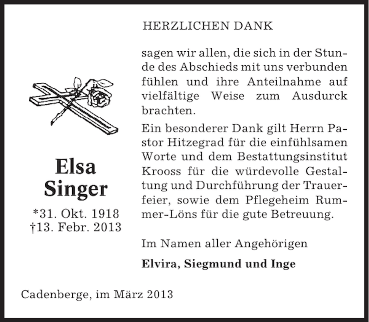 <p>HERZLICHEN DANK</p><p>Elsa<br />Singer<br />*31. Okt. 1918<br />†13. Febr. 2013</p><p>sagen wir allen, die sich in der Stunde des Abschieds mit uns verbunden<br />fühlen und ihre Anteilnahme auf<br />vielfältige Weise zum Ausdurck<br />brachten.<br />Ein besonderer Dank gilt Herrn Pastor Hitzegrad für die einfühlsamen<br />Worte und dem Bestattungsinstitut<br />Krooss für die würdevolle Gestaltung und Durchführung der Trauerfeier, sowie dem Pflegeheim Rummer-Löns für die gute Betreuung.<br />Im Namen aller Angehörigen<br />Elvira, Siegmund und Inge</p><p>Cadenberge, im März 2013</p>