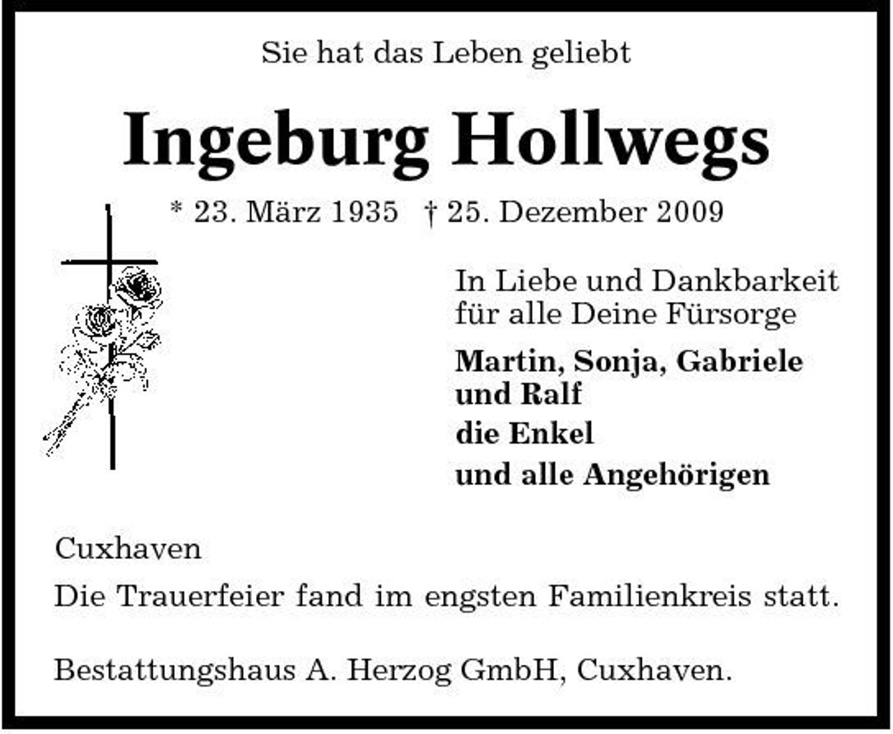 <p>Sie hat das Leben geliebt</p><p>Ingeburg Hollwegs<br />* 23. März 1935 † 25. Dezember 2009 In Liebe und Dankbarkeit für alle Deine Fürsorge Martin, Sonja, Gabriele und Ralf die Enkel und alle Angehörigen Cuxhaven Die Trauerfeier fand im engsten Familienkreis statt. Bestattungshaus A. Herzog GmbH, Cuxhaven.</p>