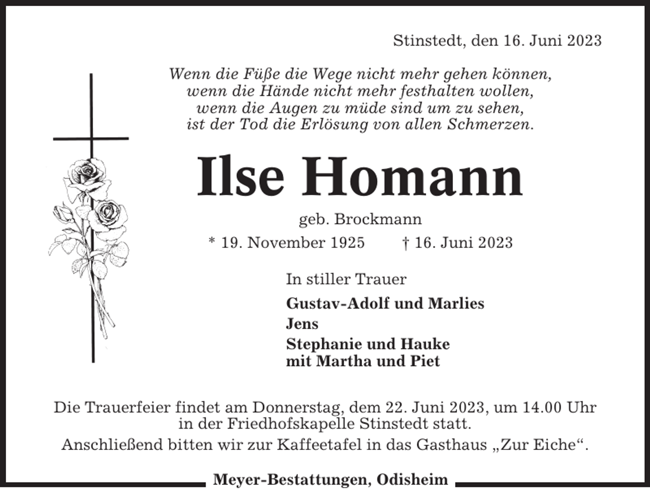 <p>Stinstedt, den 16. Juni 2023<br />Wenn die Füße die Wege nicht mehr gehen können,<br />wenn die Hände nicht mehr festhalten wollen,<br />wenn die Augen zu müde sind um zu sehen,<br />ist der Tod die Erlösung von allen Schmerzen.</p><p>Ilse Homann<br />geb. Brockmann<br />* 19. November 1925<br />† 16. Juni 2023<br />In stiller Trauer<br />Gustav-Adolf und Marlies<br />Jens<br />Stephanie und Hauke<br />mit Martha und Piet<br />Die Trauerfeier findet am Donnerstag, dem 22. Juni 2023, um 14.00 Uhr<br />in der Friedhofskapelle Stinstedt statt.<br />Anschließend bitten wir zur Kaffeetafel in das Gasthaus „Zur Eiche“.<br />Meyer-Bestattungen, Odisheim</p>