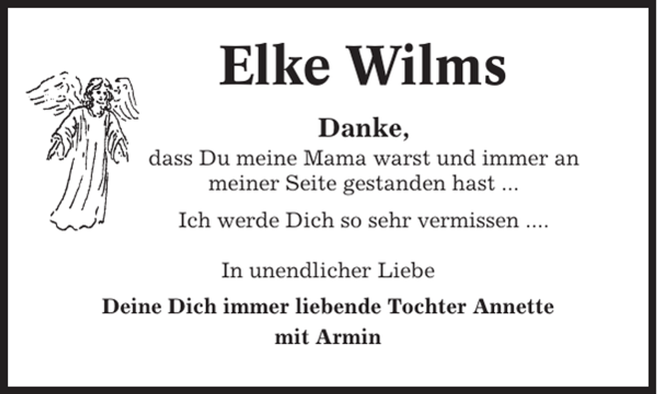 <p>Elke Wilms<br />Danke,<br />dass Du meine Mama warst und immer an<br />meiner Seite gestanden hast ...<br />Ich werde Dich so sehr vermissen ....<br />In unendlicher Liebe<br />Deine Dich immer liebende Tochter Annette<br />mit Armin</p>