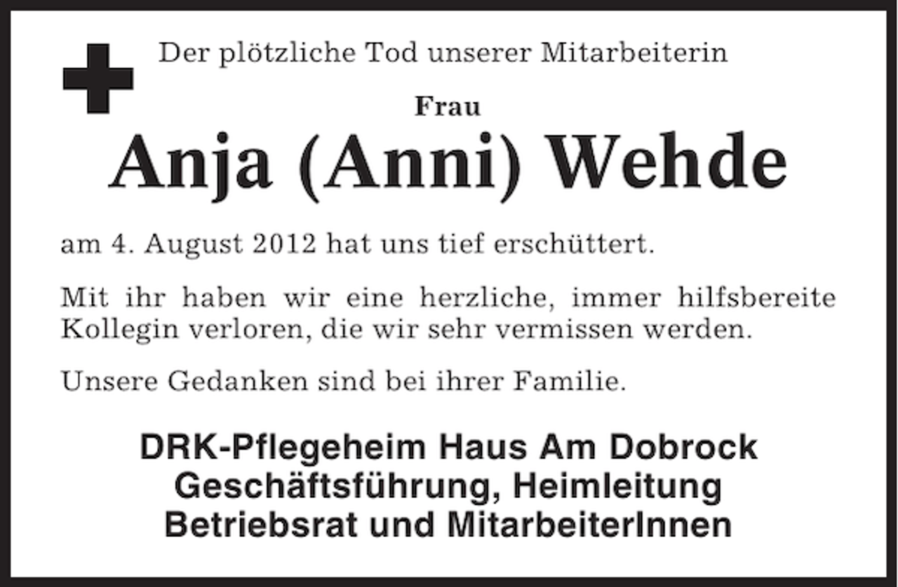 <p>Der plötzliche Tod unserer Mitarbeiterin<br />Frau</p><p>Anja (Anni) Wehde<br />am 4. August 2012 hat uns tief erschüttert.<br />Mit ihr haben wir eine herzliche, immer hilfsbereite<br />Kollegin verloren, die wir sehr vermissen werden.<br />Unsere Gedanken sind bei ihrer Familie.</p><p>DRK-Pflegeheim Haus Am Dobrock<br />Geschäftsführung, Heimleitung<br />Betriebsrat und MitarbeiterInnen</p>