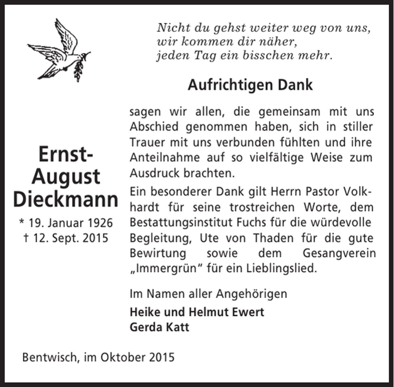 <p>Nicht du gehst weiter weg von uns,<br />wir kommen dir näher,<br />jeden Tag ein bisschen mehr.</p><p>Aufrichtigen Dank</p><p>ErnstAugust<br />Dieckmann<br />* 19. Januar 1926<br />† 12. Sept. 2015</p><p>sagen wir allen, die gemeinsam mit uns<br />Abschied genommen haben, sich in stiller<br />Trauer mit uns verbunden fühlten und ihre<br />Anteilnahme auf so vielfältige Weise zum<br />Ausdruck brachten.<br />Ein besonderer Dank gilt Herrn Pastor Volkhardt für seine trostreichen Worte, dem<br />Bestattungsinstitut Fuchs für die würdevolle<br />Begleitung, Ute von Thaden für die gute<br />Bewirtung<br />sowie<br />dem<br />Gesangverein<br />„Immergrün“ für ein Lieblingslied.<br />Im Namen aller Angehörigen<br />Heike und Helmut Ewert<br />Gerda Katt</p><p>Bentwisch, im Oktober 2015</p>