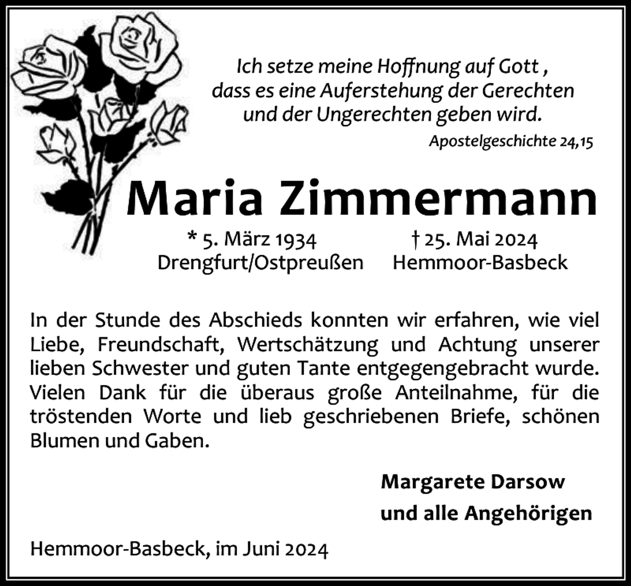 <p>Ich setze meine Hoﬀnung auf Gott ,<br />dass es eine Auferstehung der Gerechten<br />und der Ungerechten geben wird.<br />Apostelgeschichte 24,15</p><p>Maria Zimmermann<br />* 5. März 1934<br />Drengfurt/Ostpreußen</p><p>† 25. Mai 2024<br />Hemmoor-Basbeck</p><p>In der Stunde des Abschieds konnten wir erfahren, wie viel<br />Liebe, Freundschaft, Wertschätzung und Achtung unserer<br />lieben Schwester und guten Tante entgegengebracht wurde.<br />Vielen Dank für die überaus große Anteilnahme, für die<br />tröstenden Worte und lieb geschriebenen Briefe, schönen<br />Blumen und Gaben.<br />Margarete Darsow<br />und alle Angehörigen<br />Hemmoor-Basbeck, im Juni 2024</p>