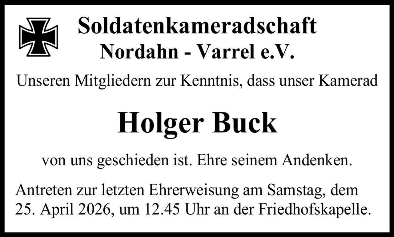 <p>Soldatenkameradschaft Nordahn - Varrel e.V.</p><p>Unseren Mitgliedern zur Kenntnis, dass unser Kamerad</p><p><strong>Holger Buck</strong></p><p>von uns geschieden ist. Ehre seinem Andenken.</p><p>Antreten zur letzten Ehrerweisung am Samstag, dem 25. April 2026, um 12.45 Uhr an der Friedhofskapelle.</p>