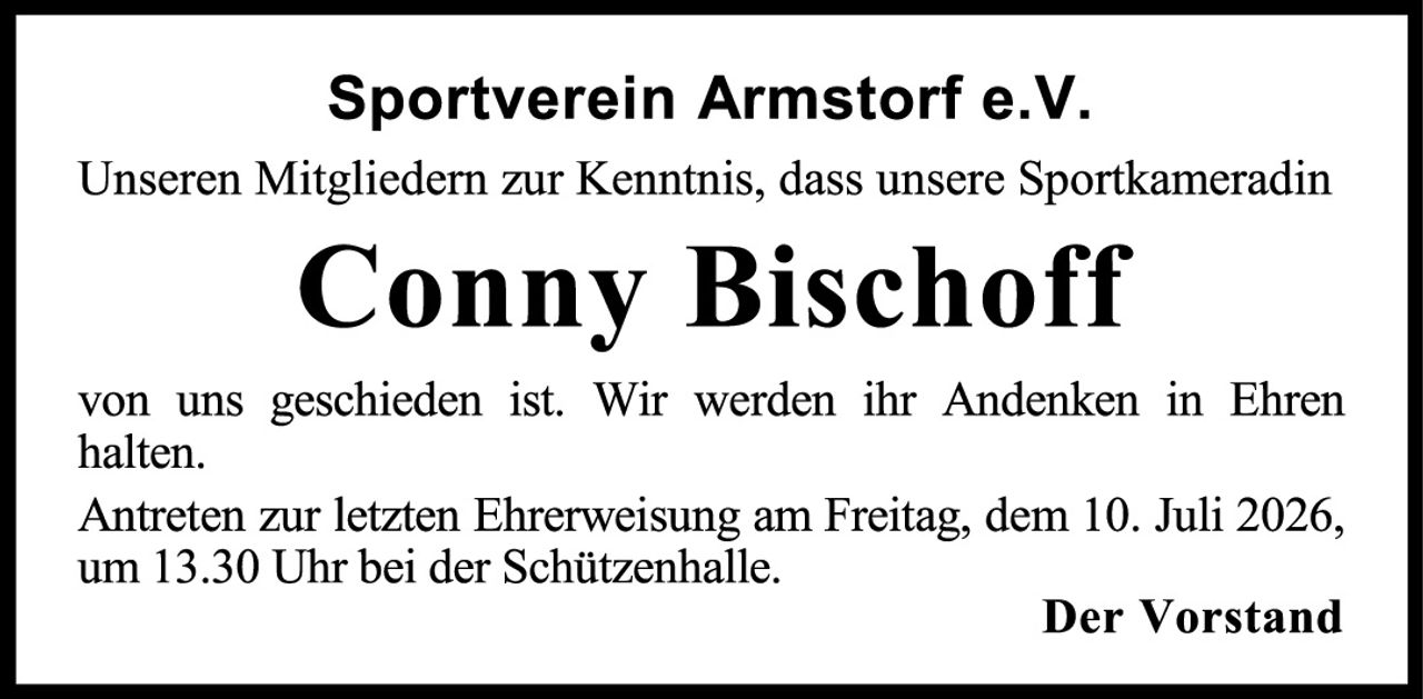 <p><strong>Sportverein Armstorf e.V.</strong></p><p>Unseren Mitgliedern zur Kenntnis, dass unsere Sportkameradin</p><p><strong>Conny Bischoff</strong></p><p>von uns geschieden ist. Wir werden ihr Andenken in Ehren halten.</p><p>Antreten zur letzten Ehrerweisung am Freitag, dem 10. Juli 2026, um 13.30 Uhr bei der Schützenhalle.</p><p><strong>Der Vorstand</strong></p>