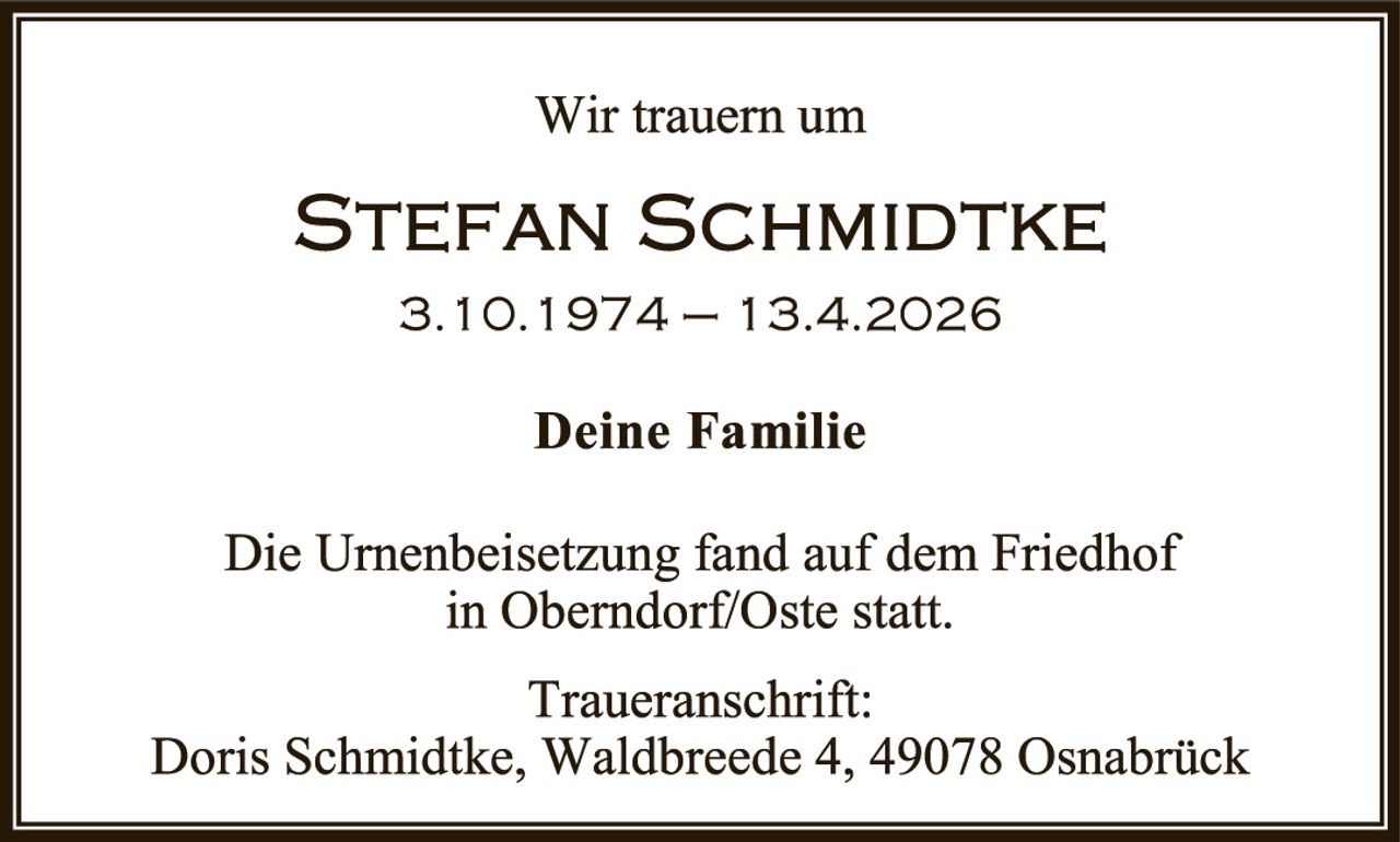 <p>Wir trauern um</p><p><strong>STEFAN SCHMIDTKE</strong></p><p>3.10.1974 – 13.4.2026</p><p><strong>Deine Familie</strong></p><p>Die Urnenbeisetzung fand auf dem Friedhof in Oberndorf/Oste statt.</p><p>Traueranschrift:<br>Doris Schmidtke, Waldbreede 4, 49078 Osnabrück</p>