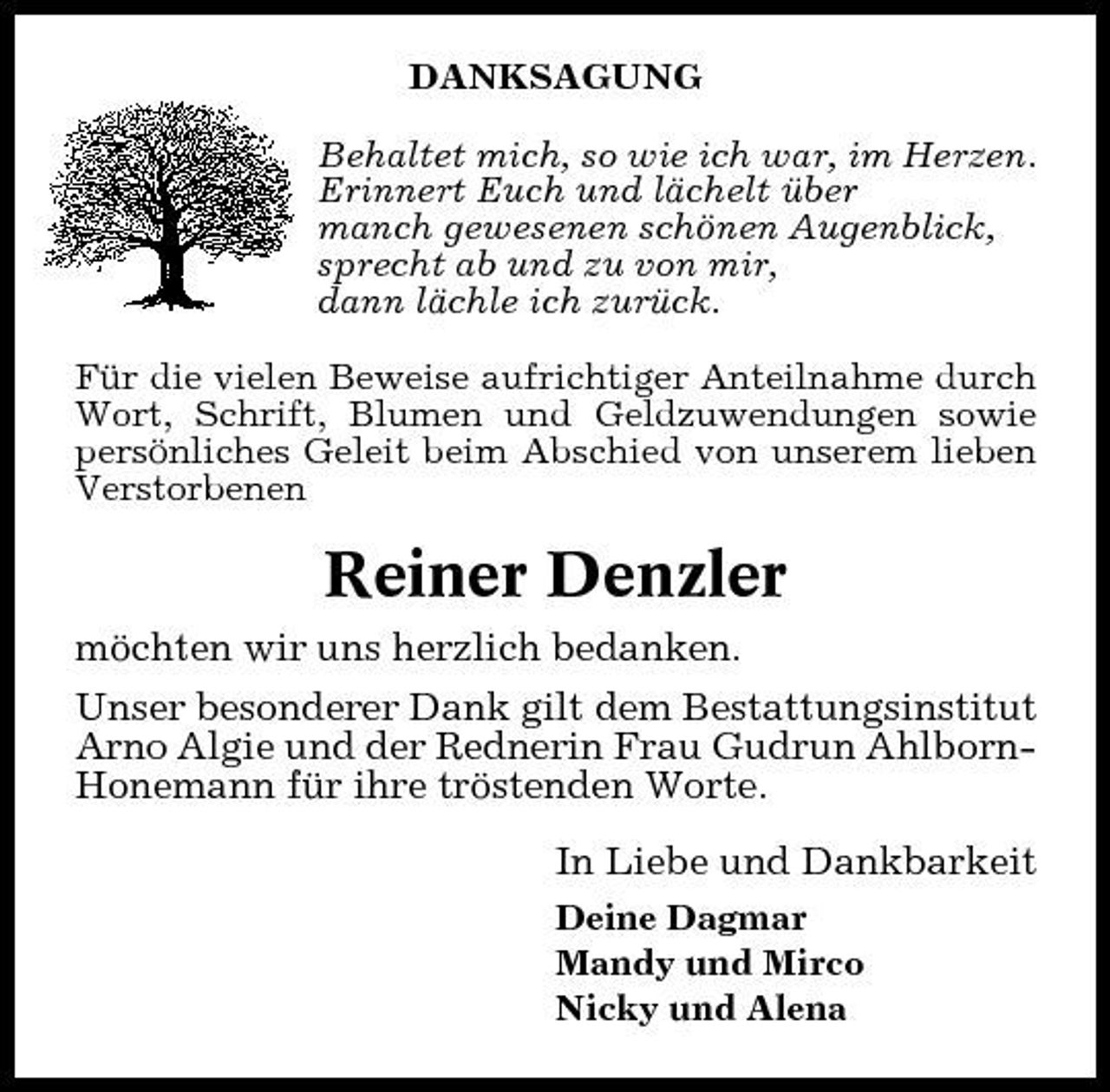 <p>DANKSAGUNG Behaltet mich, so wie ich war, im Herzen. Erinnert Euch und lächelt über manch gewesenen schönen Augenblick, sprecht ab und zu von mir, dann lächle ich zurück. Für die vielen Beweise aufrichtiger Anteilnahme durch Wort, Schrift, Blumen und Geldzuwendungen sowie persönliches Geleit beim Abschied von unserem lieben Verstorbenen</p><p>Reiner Denzler<br />möchten wir uns herzlich bedanken. Unser besonderer Dank gilt dem Bestattungsinstitut Arno Algie und der Rednerin Frau Gudrun AhlbornHonemann für ihre tröstenden Worte. In Liebe und Dankbarkeit<br />Deine Dagmar Mandy und Mirco Nicky und Alena</p>