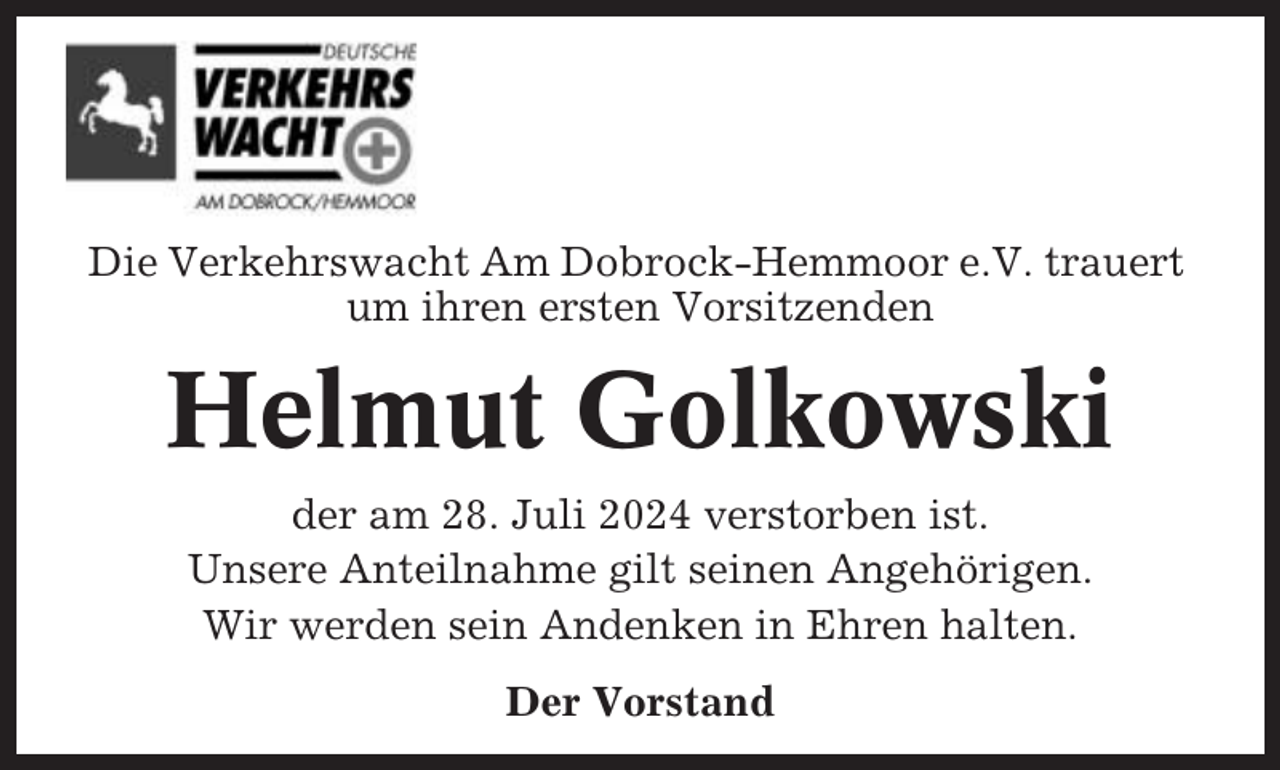 <p>Die Verkehrswacht Am Dobrock-Hemmoor e.V. trauert<br />um ihren ersten Vorsitzenden</p><p>Helmut Golkowski<br />der am 28. Juli 2024 verstorben ist.<br />Unsere Anteilnahme gilt seinen Angehörigen.<br />Wir werden sein Andenken in Ehren halten.<br />Der Vorstand</p>