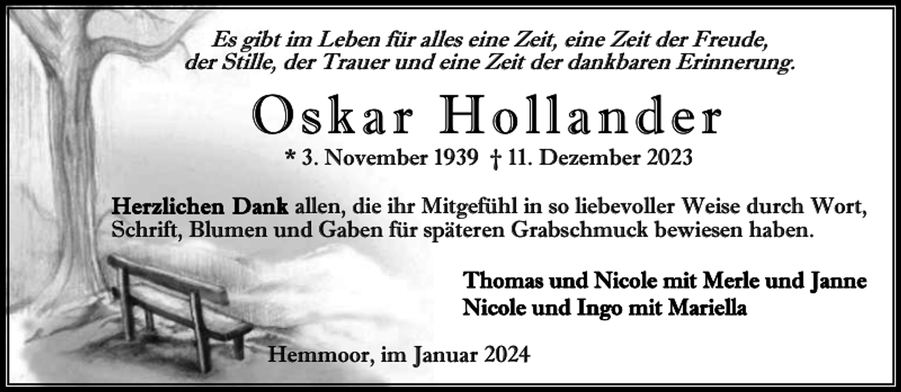 <p>Es gibt im Leben für alles eine Zeit, eine Zeit der Freude,<br />der Stille, der Trauer und eine Zeit der dankbaren Erinnerung.</p><p>Oskar Hollander<br />* 3. November 1939 † 11. Dezember 2023</p><p>Herz lichen Dank allen, die ihr Mitgefühl in so liebevoller Weise durch Wort,<br />Schrift, Blumen und Gaben für späteren Grabschmuck bewiesen haben.<br />Thomas und Nicole mit Merle und Janne<br />Nicole und Ingo mit Mariella<br />Hemmoor, im Januar 2024</p>