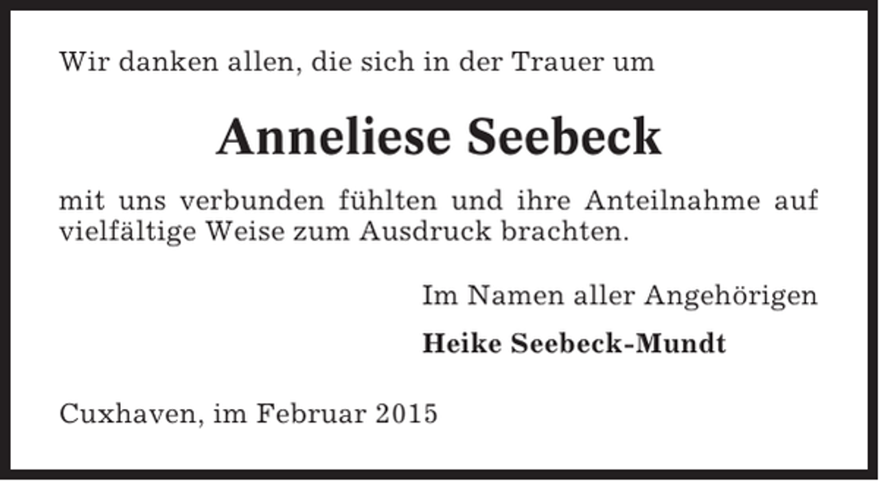 <p>Wir danken allen, die sich in der Trauer um</p><p>Anneliese Seebeck<br />mit uns verbunden fühlten und ihre Anteilnahme auf<br />vielfältige Weise zum Ausdruck brachten.<br />Im Namen aller Angehörigen<br />Heike Seebeck-Mundt<br />Cuxhaven, im Februar 2015</p>