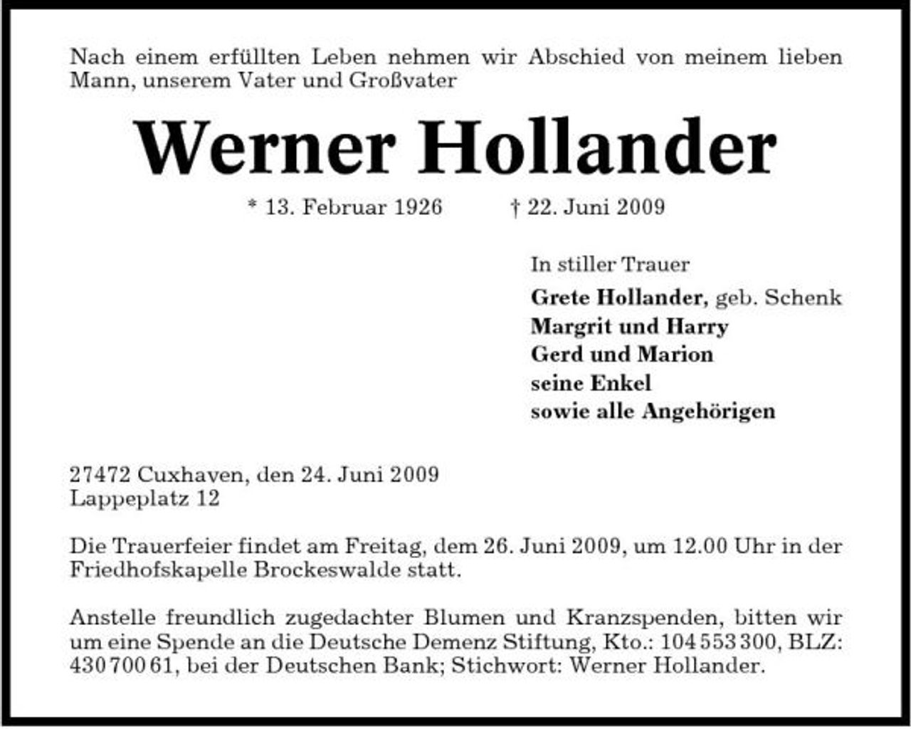 <p>Nach einem erfüllten Leben nehmen wir Abschied von meinem lieben Mann, unserem Vater und Großvater</p><p>Werner Hollander<br />* 13. Februar 1926 † 22. Juni 2009<br />In stiller Trauer</p><p>Grete Hollander, geb. Schenk Margrit und Harry Gerd und Marion seine Enkel sowie alle Angehörigen 27472 Cuxhaven, den 24. Juni 2009 Lappeplatz 12 Die Trauerfeier findet am Freitag, dem 26. Juni 2009, um 12.00 Uhr in der Friedhofskapelle Brockeswalde statt. Anstelle freundlich zugedachter Blumen und Kranzspenden, bitten wir um eine Spende an die Deutsche Demenz Stiftung, Kto.: 104 5500, BLZ: 430 700 61, bei der Deutschen Bank; Stichwort: Werner Hollander.</p>