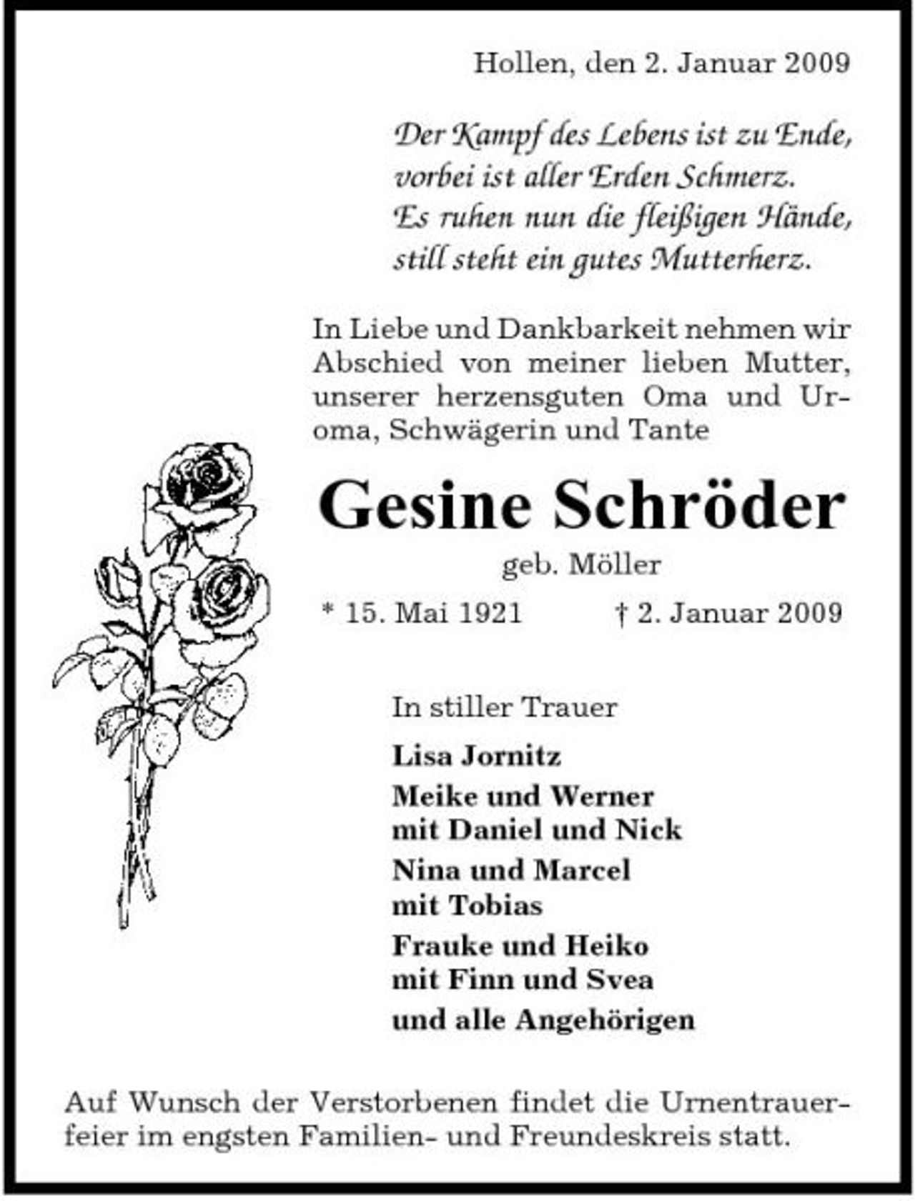 <p>Hollen, den 2. Januar 2009</p><p>Der Kampf des Lebens ist zu Ende, vorbei ist aller Erden Schmerz. Es ruhen nun die fleißigen Hände, still steht ein gutes Mutterherz.<br />In Liebe und Dankbarkeit nehmen wir Abschied von meiner lieben Mutter, unserer herzensguten Oma und Uroma, Schwägerin und Tante</p><p>Gesine Schröder<br />geb. Möller * 15. Mai 1921 † 2. Januar 2009 In stiller Trauer Lisa Jornitz Meike und Werner mit Daniel und Nick Nina und Marcel mit Tobias Frauke und Heiko mit Finn und Svea und alle Angehörigen Auf Wunsch der Verstorbenen findet die Urnentrauerfeier im engsten Familien- und Freundeskreis statt.</p>