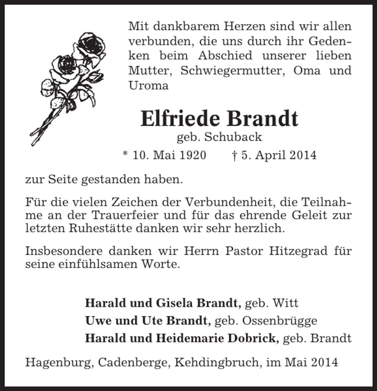 <p>Mit dankbarem Herzen sind wir allen<br />verbunden, die uns durch ihr Gedenken beim Abschied unserer lieben<br />Mutter, Schwiegermutter, Oma und<br />Uroma</p><p>Elfriede Brandt<br />geb. Schuback<br />* 10. Mai 1920<br />† 5. April 2014<br />zur Seite gestanden haben.<br />Für die vielen Zeichen der Verbundenheit, die Teilnahme an der Trauerfeier und für das ehrende Geleit zur<br />letzten Ruhestätte danken wir sehr herzlich.<br />Insbesondere danken wir Herrn Pastor Hitzegrad für<br />seine einfühlsamen Worte.<br />Harald und Gisela Brandt, geb. Witt<br />Uwe und Ute Brandt, geb. Ossenbrügge<br />Harald und Heidemarie Dobrick, geb. Brandt<br />Hagenburg, Cadenberge, Kehdingbruch, im Mai 2014</p>