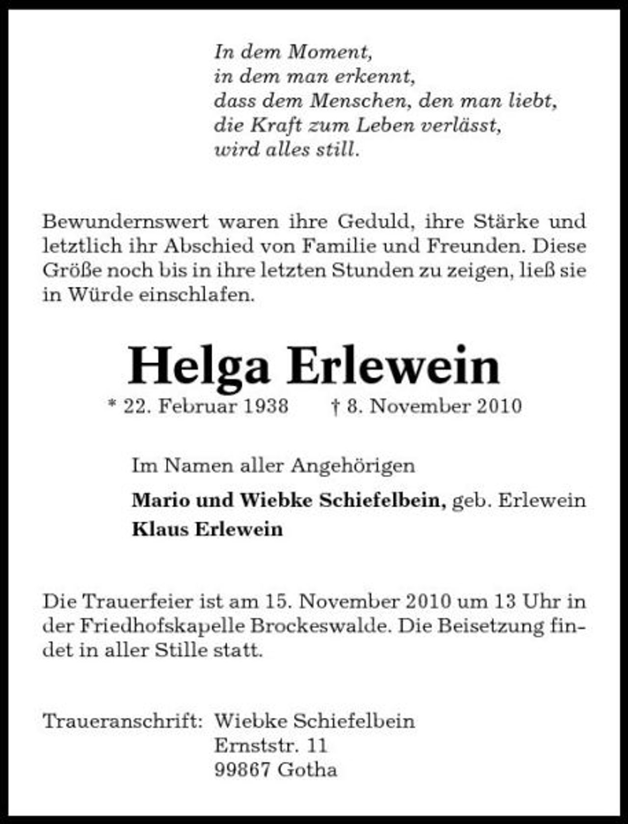 <p>In dem Moment, in dem man erkennt, dass dem Menschen, den man liebt, die Kraft zum Leben verlässt, wird alles still. Bewundernswert waren ihre Geduld, ihre Stärke und letztlich ihr Abschied von Familie und Freunden. Diese Größe noch bis in ihre letzten Stunden zu zeigen, ließ sie in Würde einschlafen.</p><p>Helga Erlewein<br />* 22. Februar 1938 † 8. November 2010 Im Namen aller Angehörigen Mario und Wiebke Schiefelbein, geb. Erlewein Klaus Erlewein</p><p>Die Trauerfeier ist am 15. November 2010 um 13 Uhr in der Friedhofskapelle Brockeswalde. Die Beisetzung findet in aller Stille statt. Traueranschrift: Wiebke Schiefelbein Ernststr. 11 99867 Gotha</p>