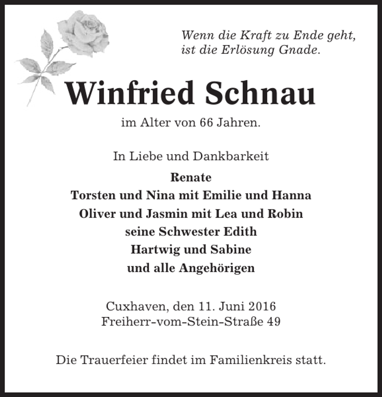 <p>Wenn die Kraft zu Ende geht,<br />ist die Erlösung Gnade.</p><p>Winfried Schnau<br />im Alter von 66 Jahren.<br />In Liebe und Dankbarkeit<br />Renate<br />Torsten und Nina mit Emilie und Hanna<br />Oliver und Jasmin mit Lea und Robin<br />seine Schwester Edith<br />Hartwig und Sabine<br />und alle Angehörigen<br />Cuxhaven, den 11. Juni 2016<br />Freiherr-vom-Stein-Straße 49<br />Die Trauerfeier findet im Familienkreis statt.</p>