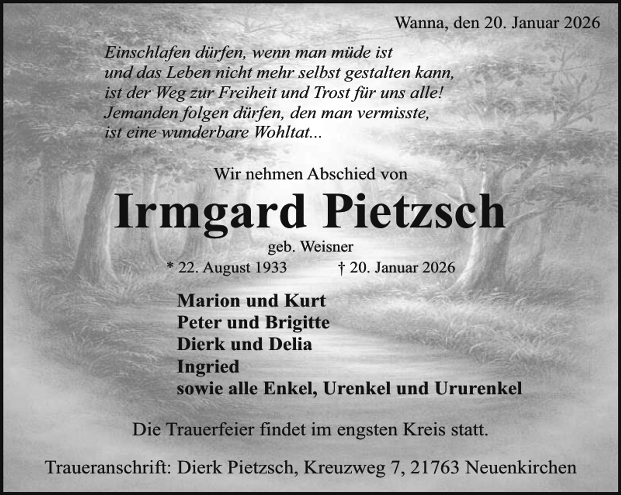 <p>Wanna, den 20. Januar 2026<br />Einschlafen dürfen, wenn man müde ist<br />und das Leben nicht mehr selbst gestalten kann,<br />ist der Weg zur Freiheit und Trost für uns alle!<br />Jemanden folgen dürfen, den man vermisste,<br />ist eine wunderbare Wohltat...<br />Wir nehmen Abschied von</p><p>Irmgard Pietzsch<br />geb. Weisner<br />* 22. August 1933<br />† 20. Januar 2026</p><p>Marion und Kurt<br />Peter und Brigitte<br />Dierk und Delia<br />Ingried<br />sowie alle Enkel, Urenkel und Ururenkel<br />Die Trauerfeier findet im engsten Kreis statt.<br />Traueranschrift: Dierk Pietzsch, Kreuzweg 7, 21763 Neuenkirchen</p>