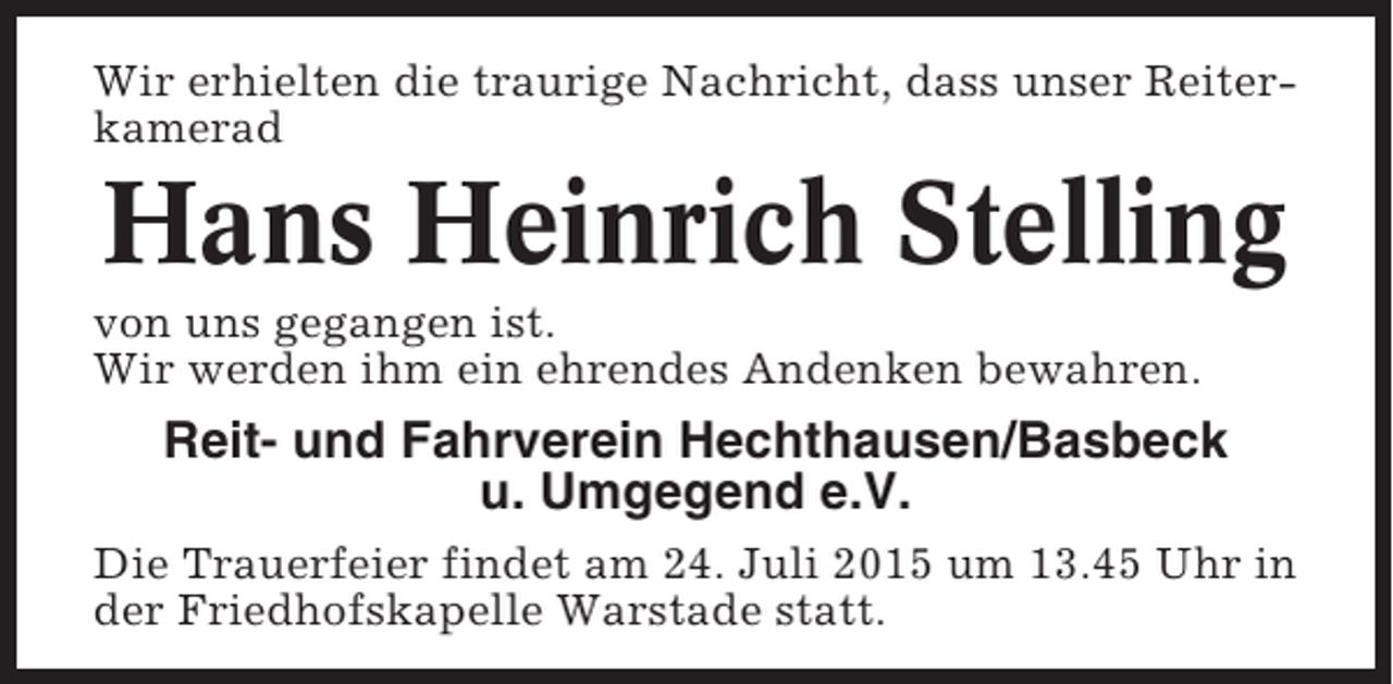 <p>Wir erhielten die traurige Nachricht, dass unser Reiterkamerad</p><p>Hans Heinrich Stelling<br />von uns gegangen ist.<br />Wir werden ihm ein ehrendes Andenken bewahren.</p><p>Reit- und Fahrverein Hechthausen/Basbeck<br />u. Umgegend e.V.<br />Die Trauerfeier findet am 24. Juli 2015 um 13.45 Uhr in<br />der Friedhofskapelle Warstade statt.</p>