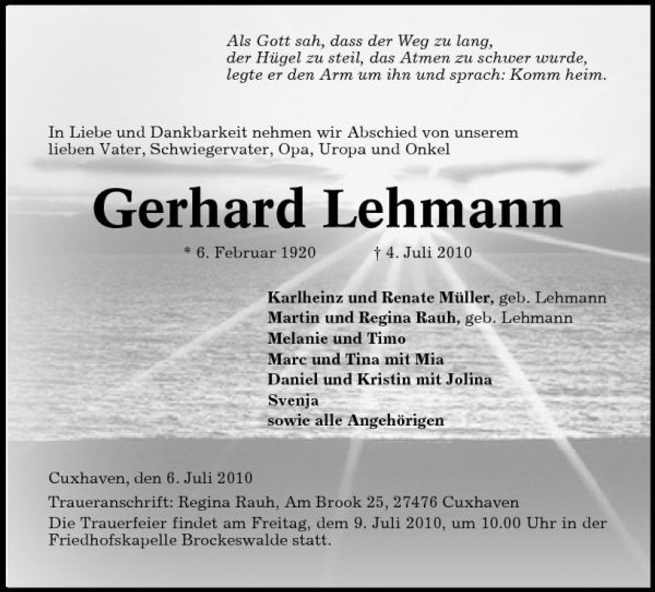 <p>Als Gott sah, dass der Weg zu lang, der Hügel zu steil, das Atmen zu schwer wurde, legte er den Arm um ihn und sprach: Komm heim.</p><p>In Liebe und Dankbarkeit nehmen wir Abschied von unserem lieben Vater, Schwiegervater, Opa, Uropa und Onkel</p><p>Gerhard Lehmann<br />* 6. Februar 1920 † 4. Juli 2010 Karlheinz und Renate Müller, geb. Lehmann Martin und Regina Rauh, geb. Lehmann Melanie und Timo Marc und Tina mit Mia Daniel und Kristin mit Jolina Svenja sowie alle Angehörigen</p><p>Cuxhaven, den 6. Juli 2010 Traueranschrift: Regina Rauh, Am Brook 25, 27476 Cuxhaven Die Trauerfeier findet am Freitag, dem 9. Juli 2010, um 10.00 Uhr in der Friedhofskapelle Brockeswalde statt.</p>