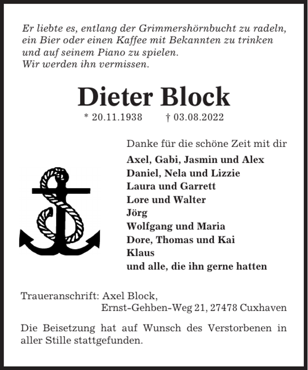 <p>Er liebte es, entlang der Grimmershörnbucht zu radeln,<br />ein Bier oder einen Kaffee mit Bekannten zu trinken<br />und auf seinem Piano zu spielen.<br />Wir werden ihn vermissen.</p><p>Dieter Block<br />* 20.11.1938</p><p>† 03.08.2022</p><p>Danke für die schöne Zeit mit dir<br />Axel, Gabi, Jasmin und Alex<br />Daniel, Nela und Lizzie<br />Laura und Garrett<br />Lore und Walter<br />Jörg<br />Wolfgang und Maria<br />Dore, Thomas und Kai<br />Klaus<br />und alle, die ihn gerne hatten<br />Traueranschrift: Axel Block,<br />Ernst-Gehben-Weg 21, 27478 Cuxhaven<br />Die Beisetzung hat auf Wunsch des Verstorbenen in<br />aller Stille stattgefunden.</p>