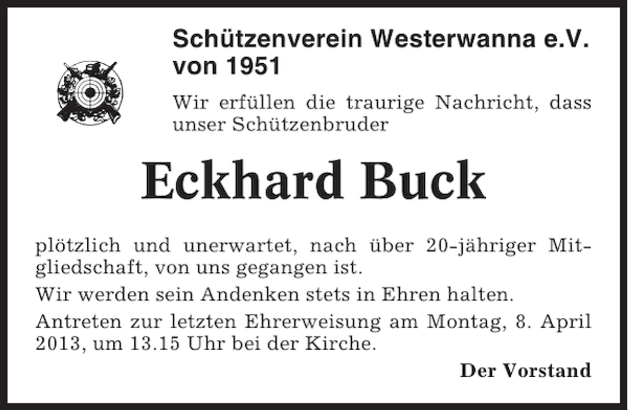 <p>Schützenverein Westerwanna e.V.<br />von 1951<br />Wir erfüllen die traurige Nachricht, dass<br />unser Schützenbruder</p><p>Eckhard Buck<br />plötzlich und unerwartet, nach über 20-jähriger Mitgliedschaft, von uns gegangen ist.<br />Wir werden sein Andenken stets in Ehren halten.<br />Antreten zur letzten Ehrerweisung am Montag, 8. April<br />2013, um 13.15 Uhr bei der Kirche.<br />Der Vorstand</p>