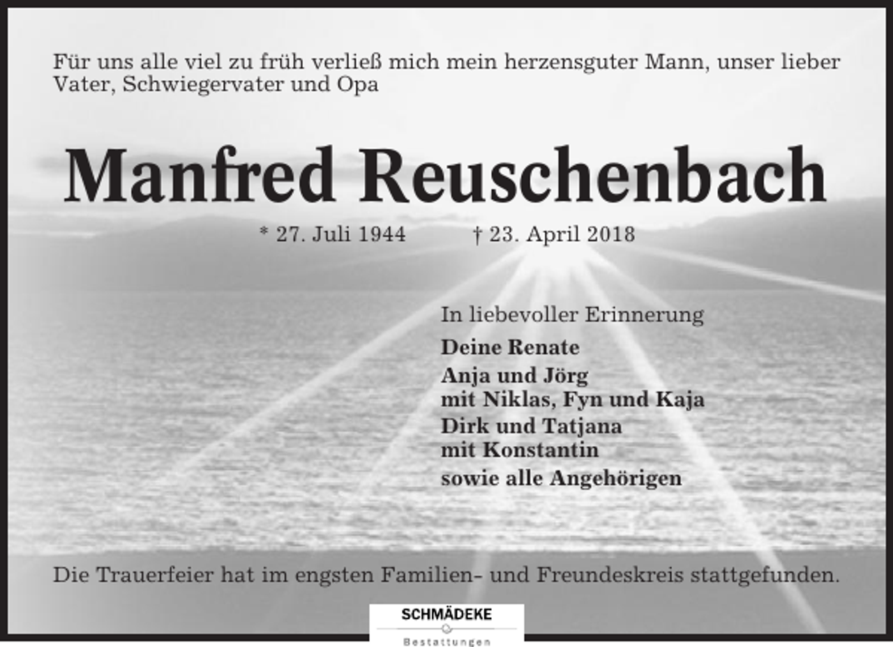 <p>Für uns alle viel zu früh verließ mich mein herzensguter Mann, unser lieber<br />Vater, Schwiegervater und Opa</p><p>Manfred Reuschenbach<br />* 27. Juli 1944</p><p>† 23. April 2018</p><p>In liebevoller Erinnerung<br />Deine Renate<br />Anja und Jörg<br />mit Niklas, Fyn und Kaja<br />Dirk und Tatjana<br />mit Konstantin<br />sowie alle Angehörigen</p><p>Die Trauerfeier hat im engsten Familien- und Freundeskreis stattgefunden.</p>