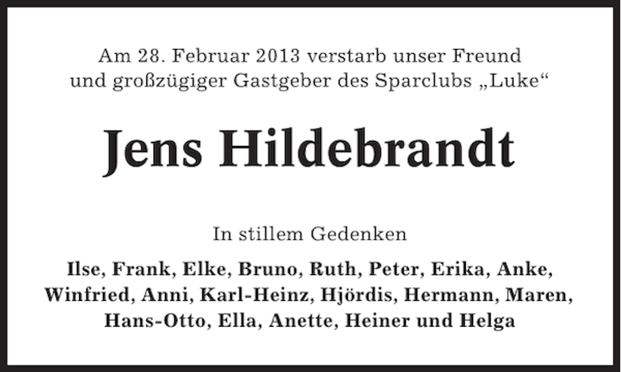 <p>Am 28. Februar 2013 verstarb unser Freund<br />und großzügiger Gastgeber des Sparclubs „Luke“</p>
<p>Jens Hildebrandt<br />In stillem Gedenken<br />Ilse, Frank, Elke, Bruno, Ruth, Peter, Erika, Anke,<br />Winfried, Anni, Karl-Heinz, Hjördis, Hermann, Maren,<br />Hans-Otto, Ella, Anette, Heiner und Helga</p>