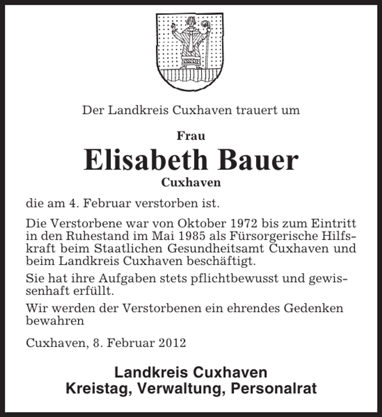 <p>Der Landkreis Cuxhaven trauert um<br />Frau</p><p>Elisabeth Bauer<br />Cuxhaven<br />die am 4. Februar verstorben ist.<br />Die Verstorbene war von Oktober 1972 bis zum Eintritt<br />in den Ruhestand im Mai 1985 als Fürsorgerische Hilfskraft beim Staatlichen Gesundheitsamt Cuxhaven und<br />beim Landkreis Cuxhaven beschäftigt.<br />Sie hat ihre Aufgaben stets pflichtbewusst und gewissenhaft erfüllt.<br />Wir werden der Verstorbenen ein ehrendes Gedenken<br />bewahren<br />Cuxhaven, 8. Februar 2012</p><p>Landkreis Cuxhaven<br />Kreistag, Verwaltung, Personalrat</p>