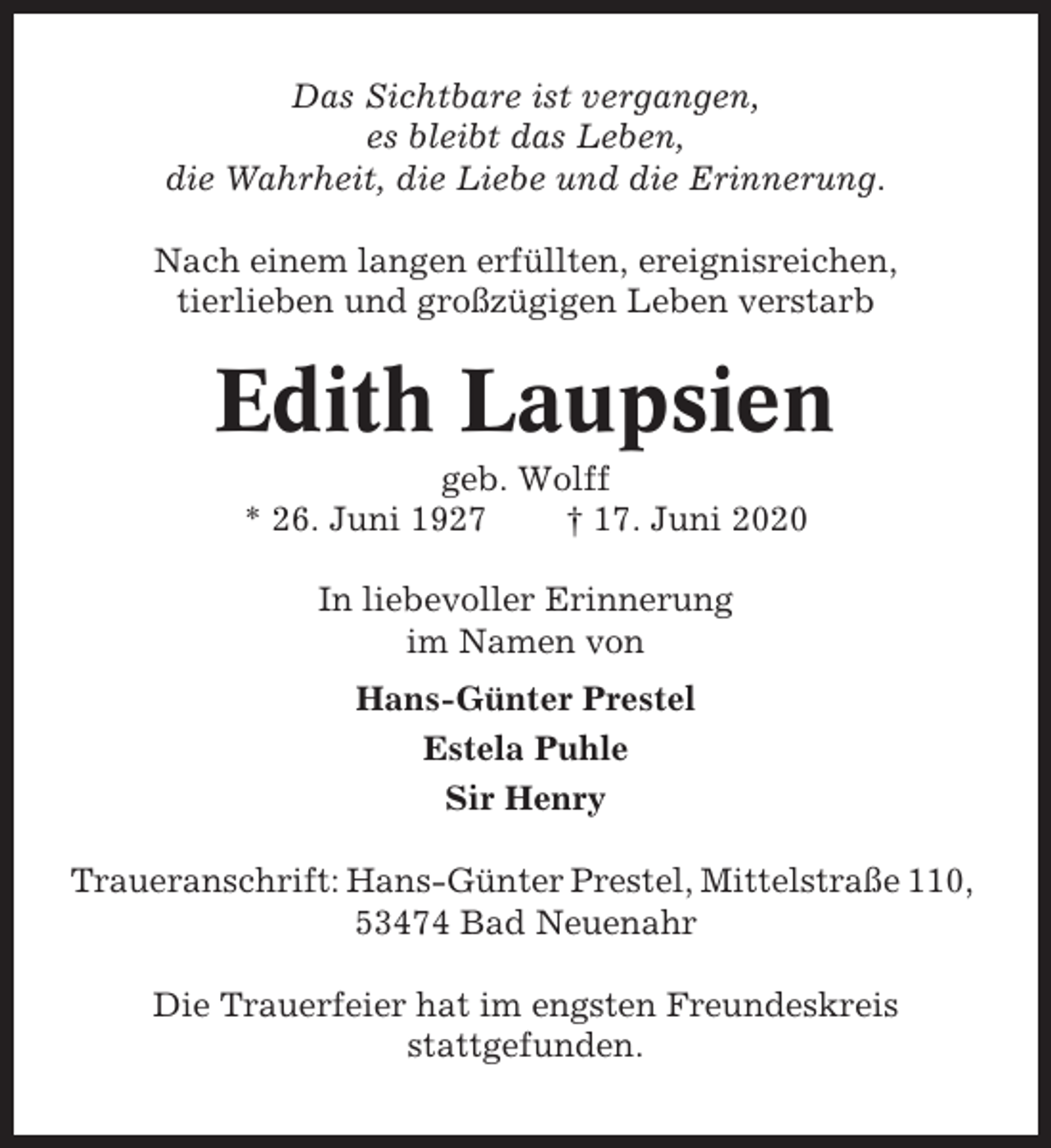 <p>Das Sichtbare ist vergangen,<br />es bleibt das Leben,<br />die Wahrheit, die Liebe und die Erinnerung.<br />Nach einem langen erfüllten, ereignisreichen,<br />tierlieben und großzügigen Leben verstarb</p><p>Edith Laupsien<br />geb. Wolff<br />* 26. Juni 1927<br />† 17. Juni 2020<br />In liebevoller Erinnerung<br />im Namen von<br />Hans-Günter Prestel<br />Estela Puhle<br />Sir Henry<br />Traueranschrift: Hans-Günter Prestel, Mittelstraße 110,<br />53474 Bad Neuenahr<br />Die Trauerfeier hat im engsten Freundeskreis<br />stattgefunden.</p>