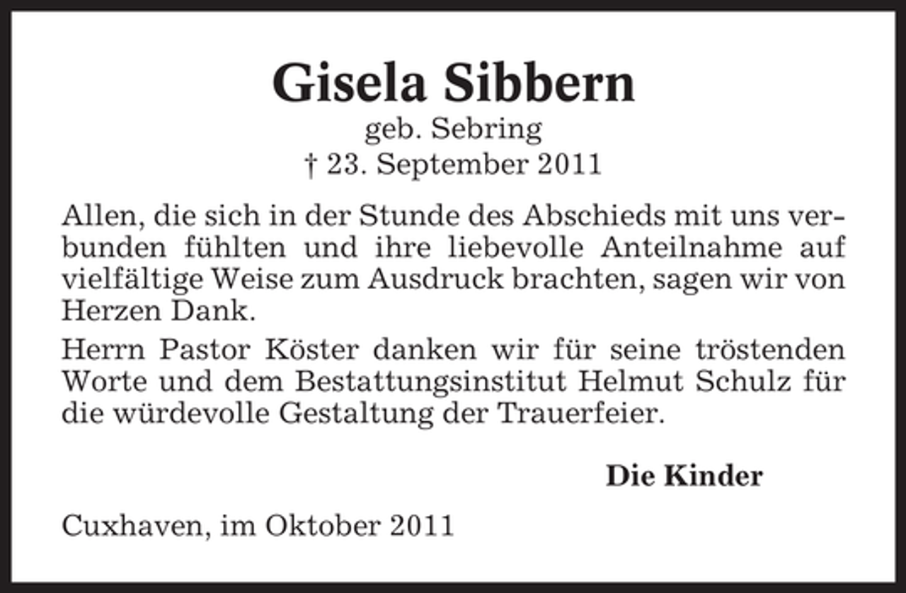 <p>Gisela Sibbern<br />geb. Sebring<br />† 23. September 2011<br />Allen, die sich in der Stunde des Abschieds mit uns verbunden fühlten und ihre liebevolle Anteilnahme auf<br />vielfältige Weise zum Ausdruck brachten, sagen wir von<br />Herzen Dank.<br />Herrn Pastor Köster danken wir für seine tröstenden<br />Worte und dem Bestattungsinstitut Helmut Schulz für<br />die würdevolle Gestaltung der Trauerfeier.<br />Die Kinder<br />Cuxhaven, im Oktober 2011</p>