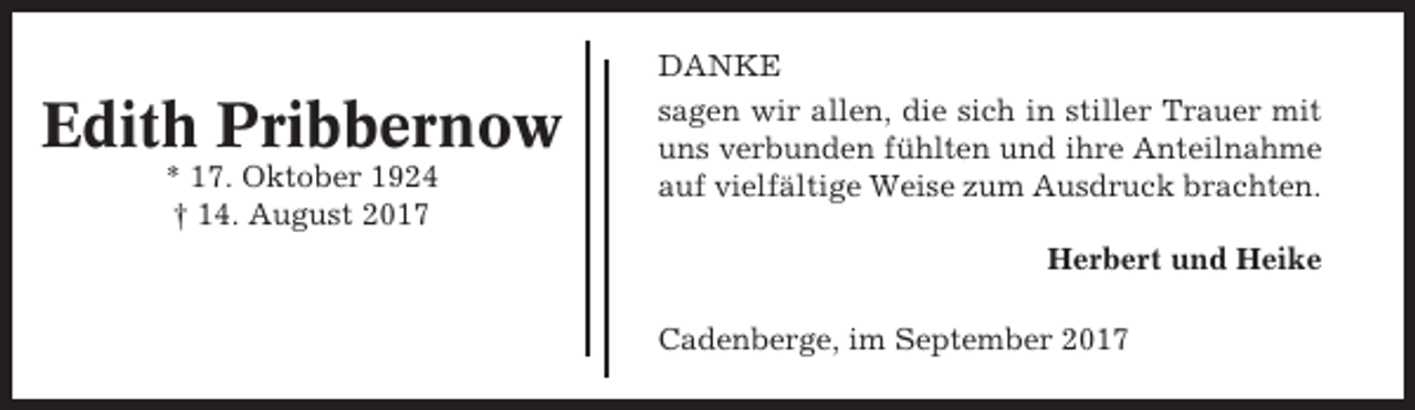 <p>DANKE</p><p>Edith Pribbernow<br />* 17. Oktober 1924<br />† 14. August 2017</p><p>sagen wir allen, die sich in stiller Trauer mit<br />uns verbunden fühlten und ihre Anteilnahme<br />auf vielfältige Weise zum Ausdruck brachten.<br />Herbert und Heike<br />Cadenberge, im September 2017</p>