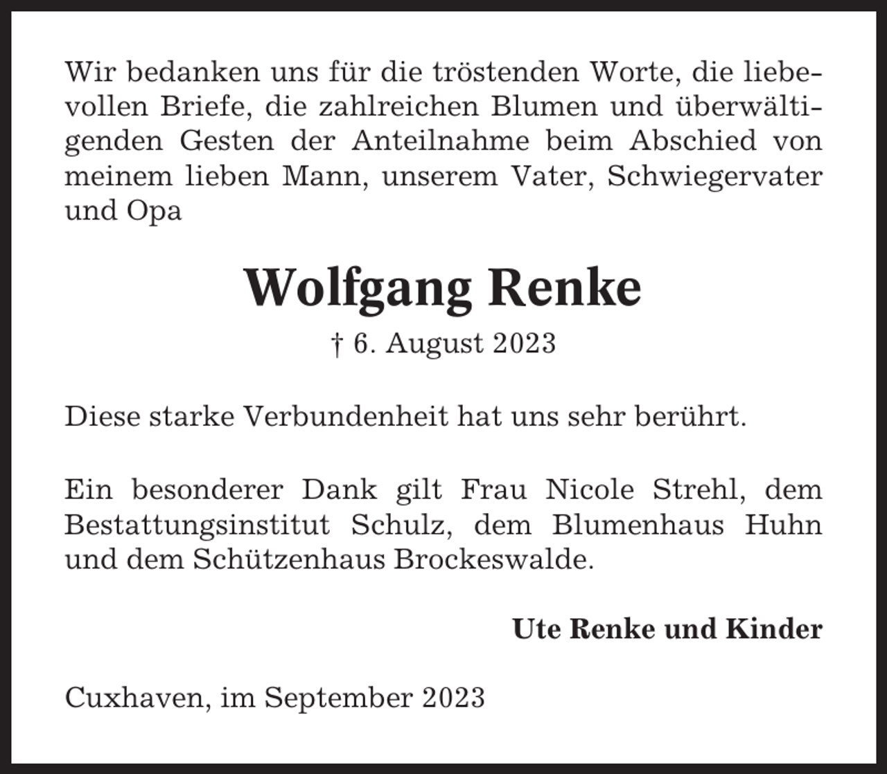 <p>Wir bedanken uns für die tröstenden Worte, die liebevollen Briefe, die zahlreichen Blumen und überwältigenden Gesten der Anteilnahme beim Abschied von<br />meinem lieben Mann, unserem Vater, Schwiegervater<br />und Opa</p><p>Wolfgang Renke<br />† 6. August 2023<br />Diese starke Verbundenheit hat uns sehr berührt.<br />Ein besonderer Dank gilt Frau Nicole Strehl, dem<br />Bestattungsinstitut Schulz, dem Blumenhaus Huhn<br />und dem Schützenhaus Brockeswalde.<br />Ute Renke und Kinder<br />Cuxhaven, im September 2023</p>