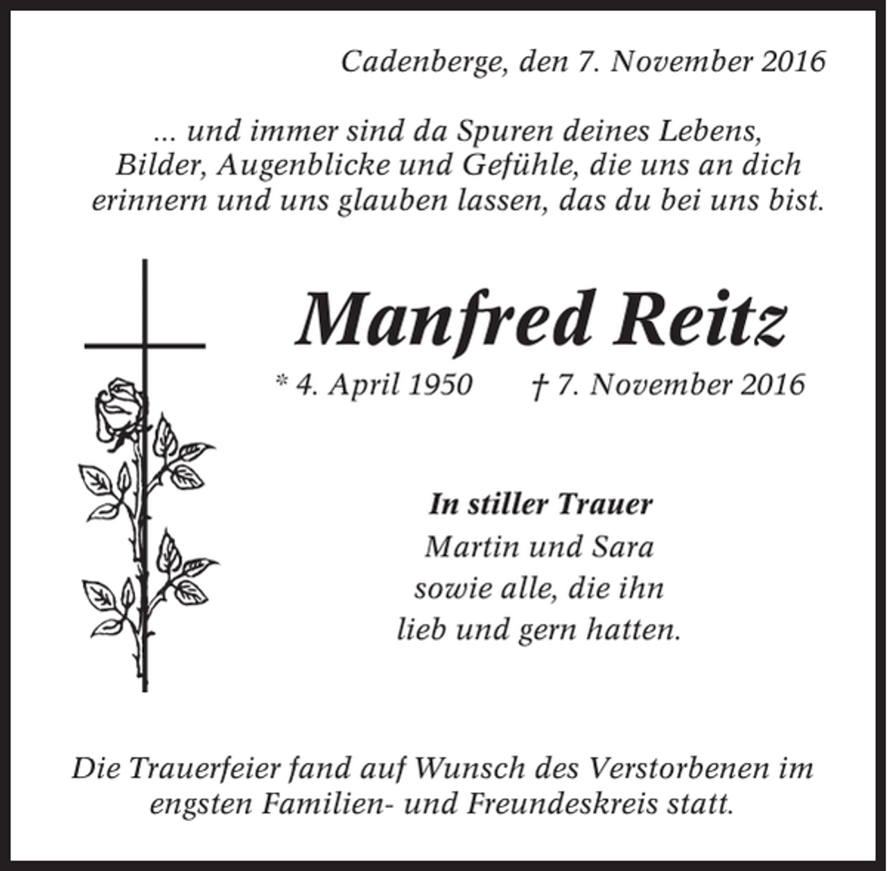 <p>Cadenberge, den 7. November 2016<br />... und immer sind da Spuren deines Lebens,<br />Bilder, Augenblicke und Gefühle, die uns an dich<br />erinnern und uns glauben lassen, das du bei uns bist.</p><p>Manfred Reitz<br />* 4. April 1950</p><p>† 7. November 2016</p><p>In stiller Trauer<br />Martin und Sara<br />sowie alle, die ihn<br />lieb und gern hatten.</p><p>Die Trauerfeier fand auf Wunsch des Verstorbenen im<br />engsten Familien- und Freundeskreis statt.</p>