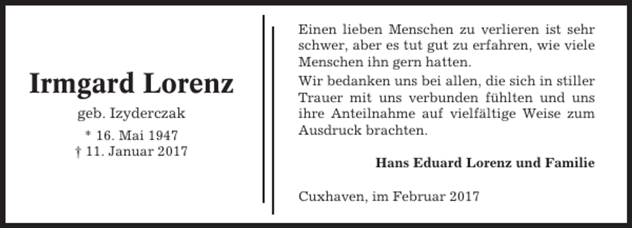 <p>Irmgard Lorenz<br />geb. Izyderczak<br />* 16. Mai 1947<br />† 11. Januar 2017</p><p>Einen lieben Menschen zu verlieren ist sehr<br />schwer, aber es tut gut zu erfahren, wie viele<br />Menschen ihn gern hatten.<br />Wir bedanken uns bei allen, die sich in stiller<br />Trauer mit uns verbunden fühlten und uns<br />ihre Anteilnahme auf vielfältige Weise zum<br />Ausdruck brachten.<br />Hans Eduard Lorenz und Familie<br />Cuxhaven, im Februar 2017</p>
