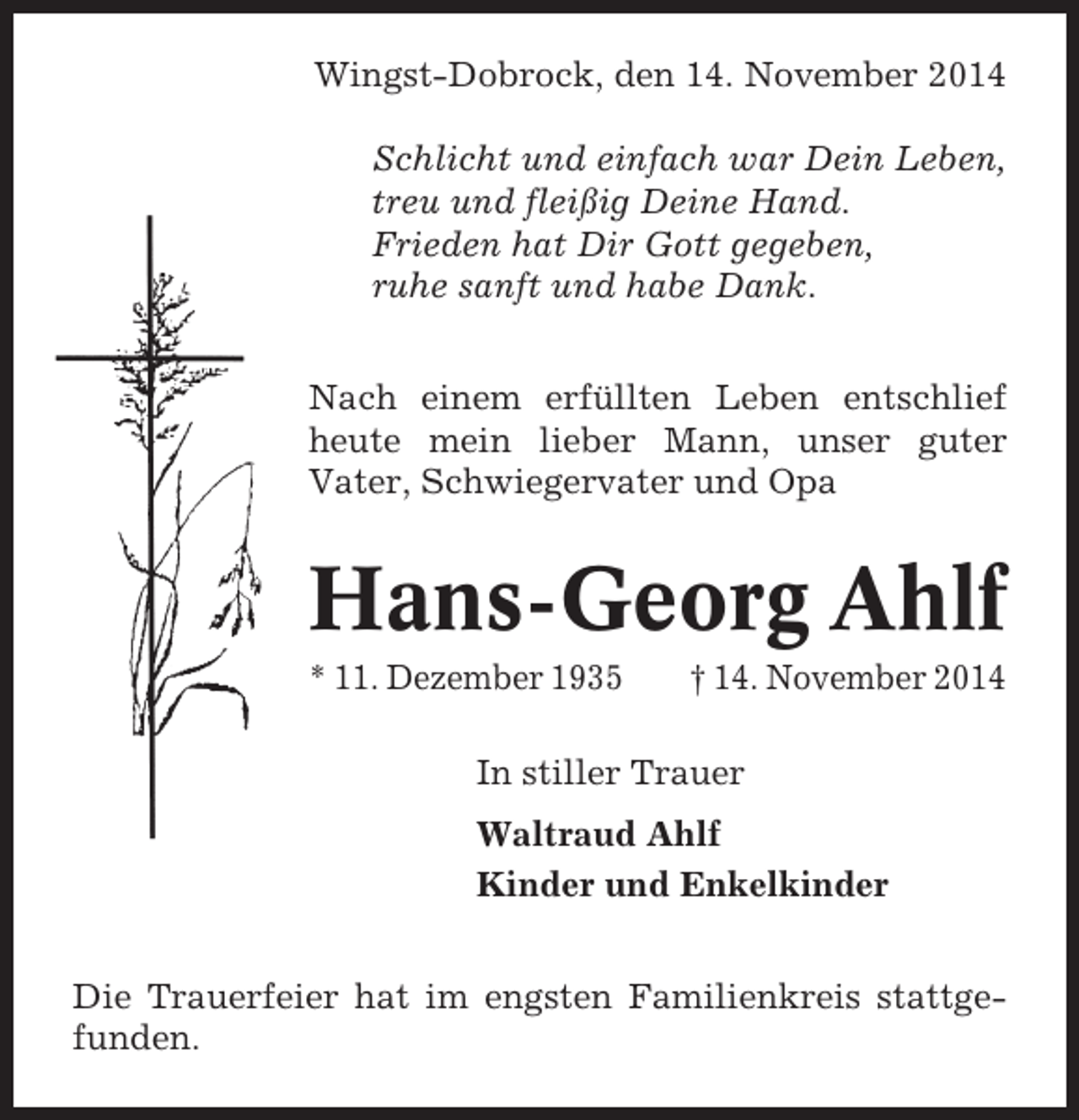 <p>Wingst-Dobrock, den 14. November 2014<br />Schlicht und einfach war Dein Leben,<br />treu und fleißig Deine Hand.<br />Frieden hat Dir Gott gegeben,<br />ruhe sanft und habe Dank.<br />Nach einem erfüllten Leben entschlief<br />heute mein lieber Mann, unser guter<br />Vater, Schwiegervater und Opa</p><p>Hans-Georg Ahlf<br />* 11. Dezember 1935</p><p>† 14. November 2014</p><p>In stiller Trauer<br />Waltraud Ahlf<br />Kinder und Enkelkinder<br />Die Trauerfeier hat im engsten Familienkreis stattgefunden.</p>