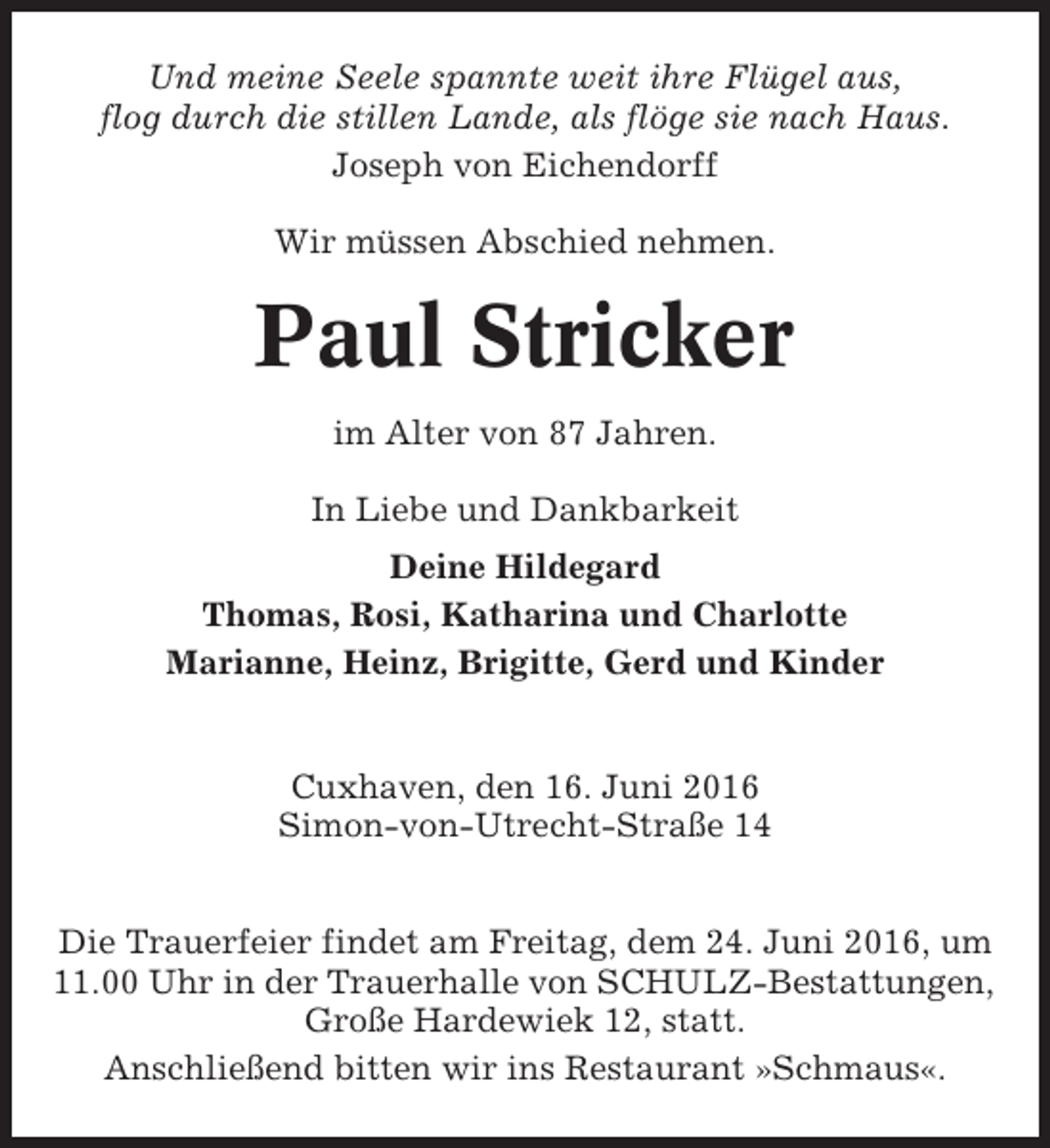 <p>Und meine Seele spannte weit ihre Flügel aus,<br />flog durch die stillen Lande, als flöge sie nach Haus.<br />Joseph von Eichendorff<br />Wir müssen Abschied nehmen.</p><p>Paul Stricker<br />im Alter von 87 Jahren.<br />In Liebe und Dankbarkeit<br />Deine Hildegard<br />Thomas, Rosi, Katharina und Charlotte<br />Marianne, Heinz, Brigitte, Gerd und Kinder</p><p>Cuxhaven, den 16. Juni 2016<br />Simon-von-Utrecht-Straße 14<br />Die Trauerfeier findet am Freitag, dem 24. Juni 2016, um<br />11.00 Uhr in der Trauerhalle von SCHULZ-Bestattungen,<br />Große Hardewiek 12, statt.<br />Anschließend bitten wir ins Restaurant »Schmaus«.</p>