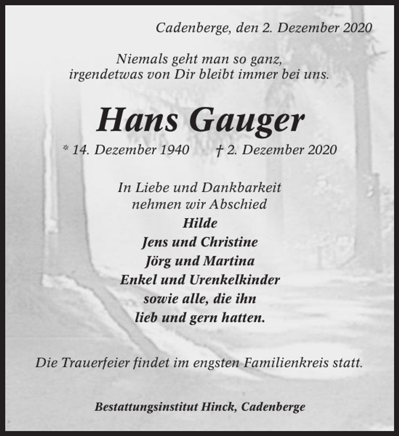 <p>Cadenberge, den 2. Dezember 2020<br />Niemals geht man so ganz,<br />irgendetwas von Dir bleibt immer bei uns.</p><p>Hans Gauger<br />* 14. Dezember 1940</p><p>† 2. Dezember 2020</p><p>In Liebe und Dankbarkeit<br />nehmen wir Abschied<br />Hilde<br />Jens und Christine<br />Jörg und Martina<br />Enkel und Urenkelkinder<br />sowie alle, die ihn<br />lieb und gern hatten.<br />Die Trauerfeier findet im engsten Familienkreis statt.<br />Bestattungsinstitut Hinck, Cadenberge</p>