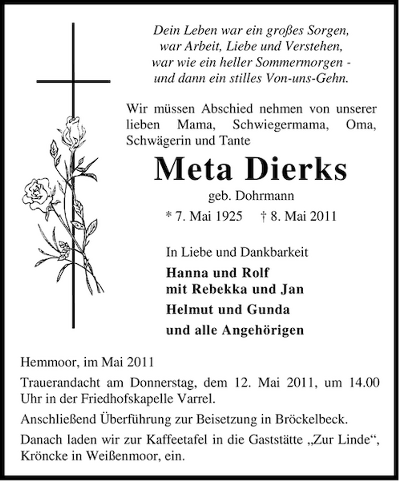 <p>Dein Leben war ein großes Sorgen, war Arbeit, Liebe und Verstehen, war wie ein heller Sommermorgen und dann ein stilles Von-uns-Gehn. Wir müssen Abschied nehmen von unserer lieben Mama, Schwiegermama, Oma, Schwägerin und Tante</p><p>Meta Dierks<br />geb. Dohrmann * 7. Mai 1925 † 8. Mai 2011 In Liebe und Dankbarkeit Hanna und Rolf mit Rebekka und Jan Helmut und Gunda und alle Angehörigen Hemmoor, im Mai 2011 Trauerandacht am Donnerstag, dem 12. Mai 2011, um 14.00 Uhr in der Friedhofskapelle Varrel. Anschließend Überführung zur Beisetzung in Bröckelbeck. Danach laden wir zur Kaffeetafel in die Gaststätte „Zur Linde“, Kröncke in Weißenmoor, ein.</p>