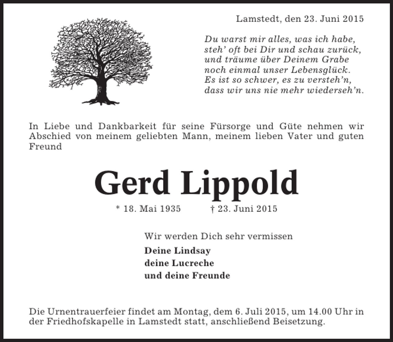 <p>Lamstedt, den 23. Juni 2015<br />Du warst mir alles, was ich habe,<br />steh’ oft bei Dir und schau zurück,<br />und träume über Deinem Grabe<br />noch einmal unser Lebensglück.<br />Es ist so schwer, es zu versteh’n,<br />dass wir uns nie mehr wiederseh’n.</p><p>In Liebe und Dankbarkeit für seine Fürsorge und Güte nehmen wir<br />Abschied von meinem geliebten Mann, meinem lieben Vater und guten<br />Freund</p><p>Gerd Lippold<br />* 18. Mai 1935</p><p>† 23. Juni 2015</p><p>Wir werden Dich sehr vermissen<br />Deine Lindsay<br />deine Lucreche<br />und deine Freunde</p><p>Die Urnentrauerfeier findet am Montag, dem 6. Juli 2015, um 14.00 Uhr in<br />der Friedhofskapelle in Lamstedt statt, anschließend Beisetzung.</p>