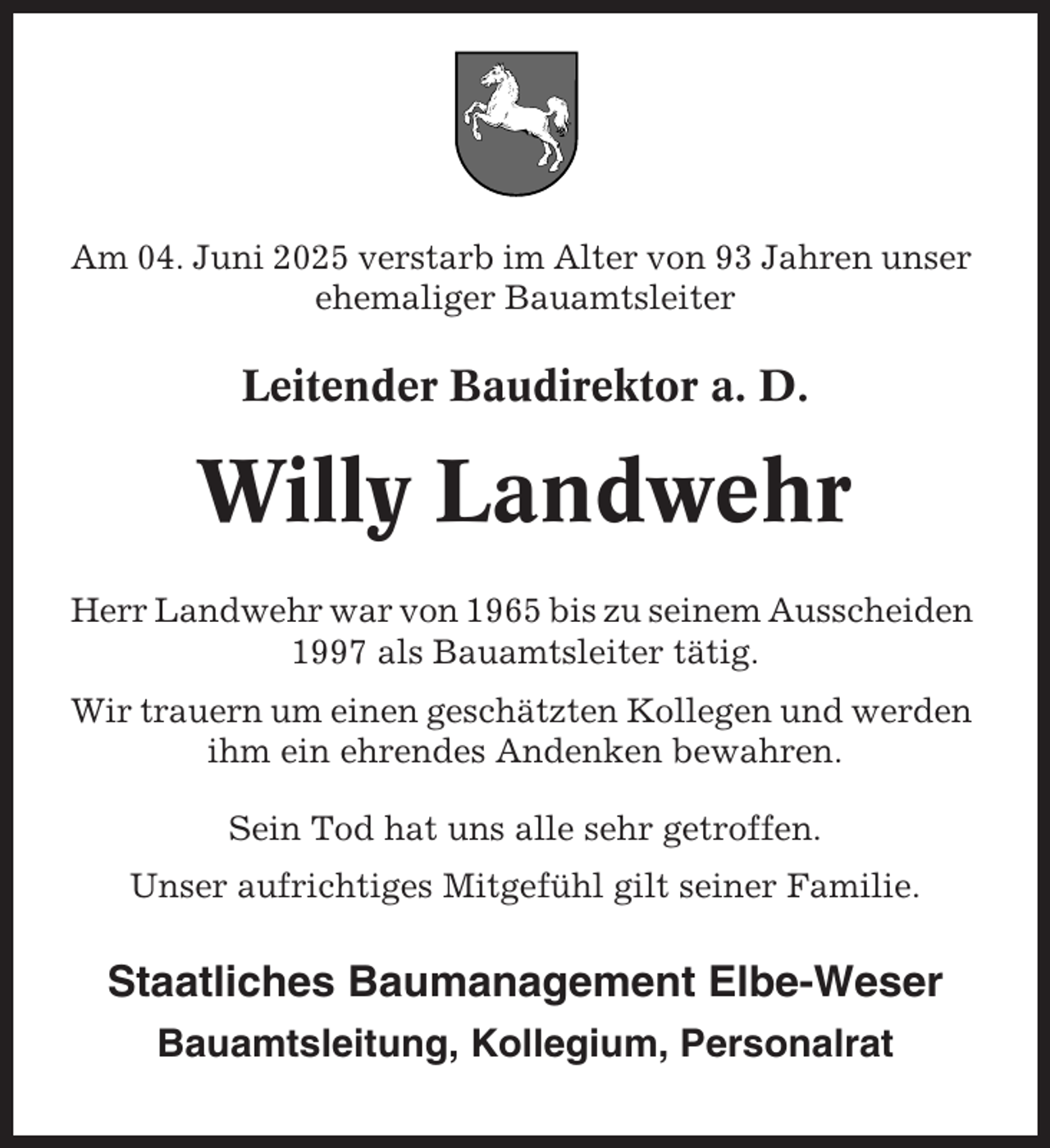 <p>Am 04. Juni 2025 verstarb im Alter von 93 Jahren unser<br />ehemaliger Bauamtsleiter</p><p>Leitender Baudirektor a. D.</p><p>Willy Landwehr<br />Herr Landwehr war von 1965 bis zu seinem Ausscheiden<br />1997 als Bauamtsleiter tätig.<br />Wir trauern um einen geschätzten Kollegen und werden<br />ihm ein ehrendes Andenken bewahren.<br />Sein Tod hat uns alle sehr getroffen.<br />Unser aufrichtiges Mitgefühl gilt seiner Familie.</p><p>Staatliches Baumanagement Elbe-Weser<br />Bauamtsleitung, Kollegium, Personalrat</p>
