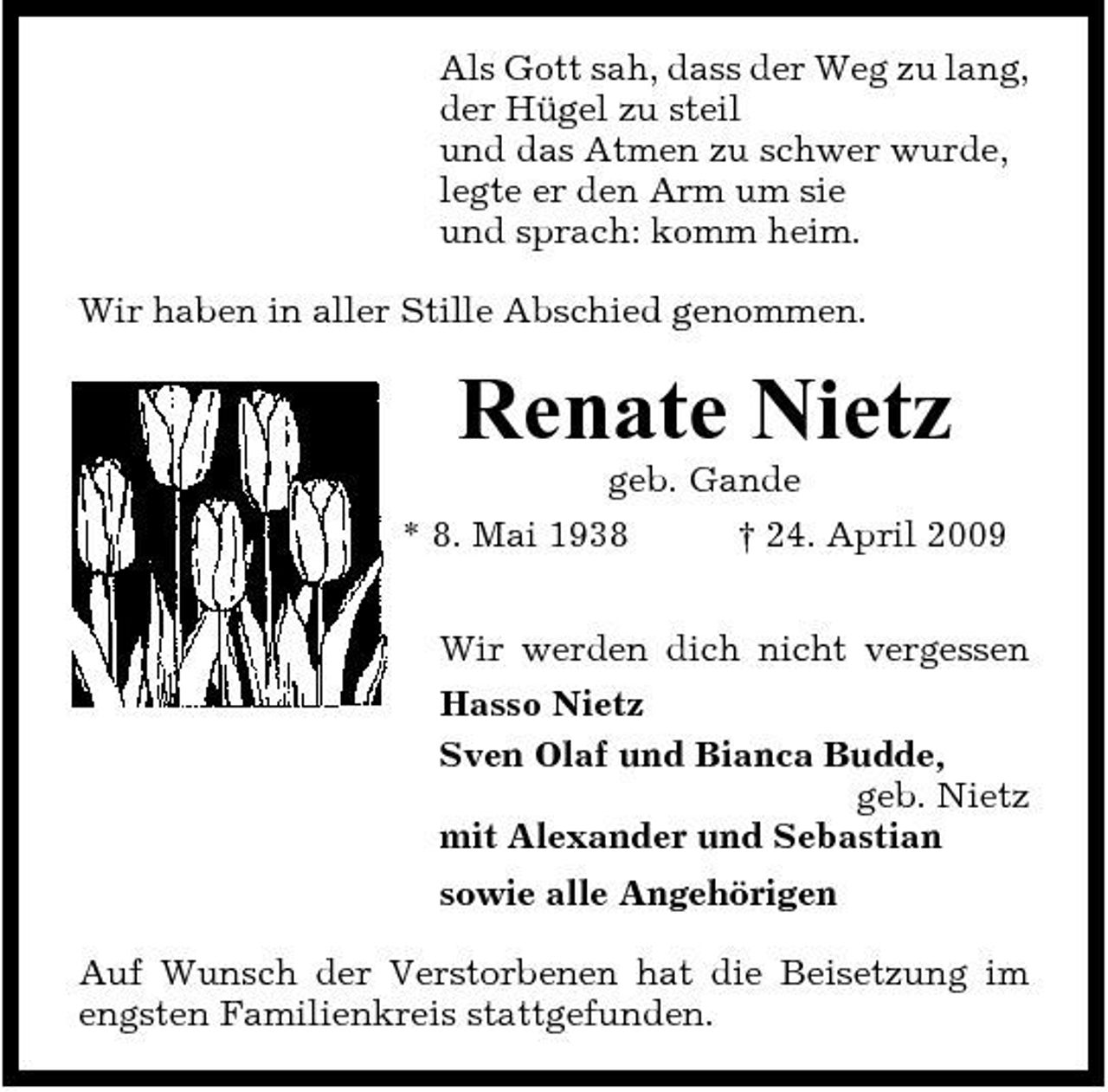 <p>Als Gott sah, dass der Weg zu lang, der Hügel zu steil und das Atmen zu schwer wurde, legte er den Arm um sie und sprach: komm heim. Wir haben in aller Stille Abschied genommen.</p><p>Renate Nietz<br />geb. Gande * 8. Mai 1938 † 24. April 2009 Wir werden dich nicht vergessen Hasso Nietz Sven Olaf und Bianca Budde, geb. Nietz mit Alexander und Sebastian sowie alle Angehörigen Auf Wunsch der Verstorbenen hat die Beisetzung im engsten Familienkreis stattgefunden.</p>