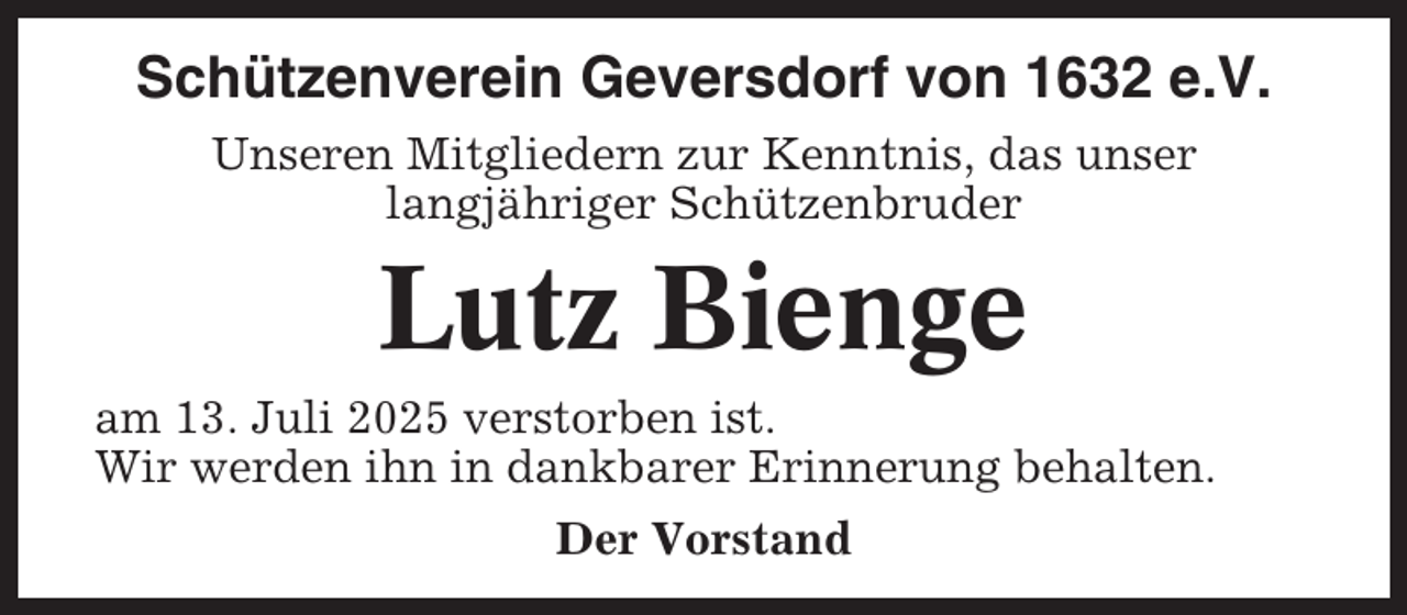 <p>Schützenverein Geversdorf von 1632 e.V.<br />Unseren Mitgliedern zur Kenntnis, das unser<br />langjähriger Schützenbruder</p><p>Lutz Bienge<br />am 13. Juli 2025 verstorben ist.<br />Wir werden ihn in dankbarer Erinnerung behalten.<br />Der Vorstand</p>