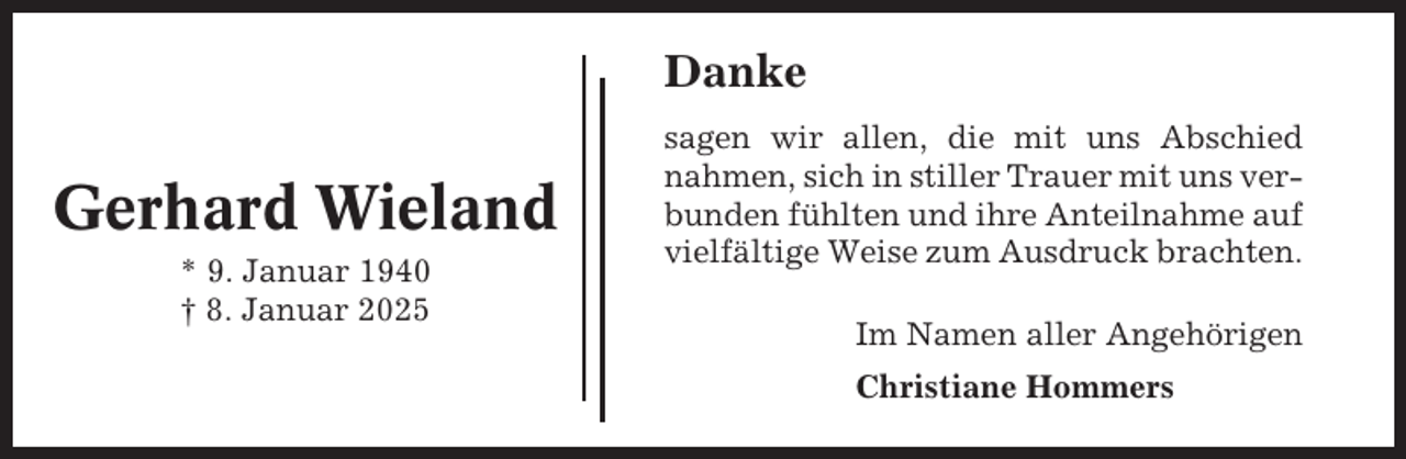 <p>Danke</p><p>Gerhard Wieland<br />* 9. Januar 1940<br />† 8. Januar 2025</p><p>sagen wir allen, die mit uns Abschied<br />nahmen, sich in stiller Trauer mit uns verbunden fühlten und ihre Anteilnahme auf<br />vielfältige Weise zum Ausdruck brachten.<br />Im Namen aller Angehörigen<br />Christiane Hommers</p>