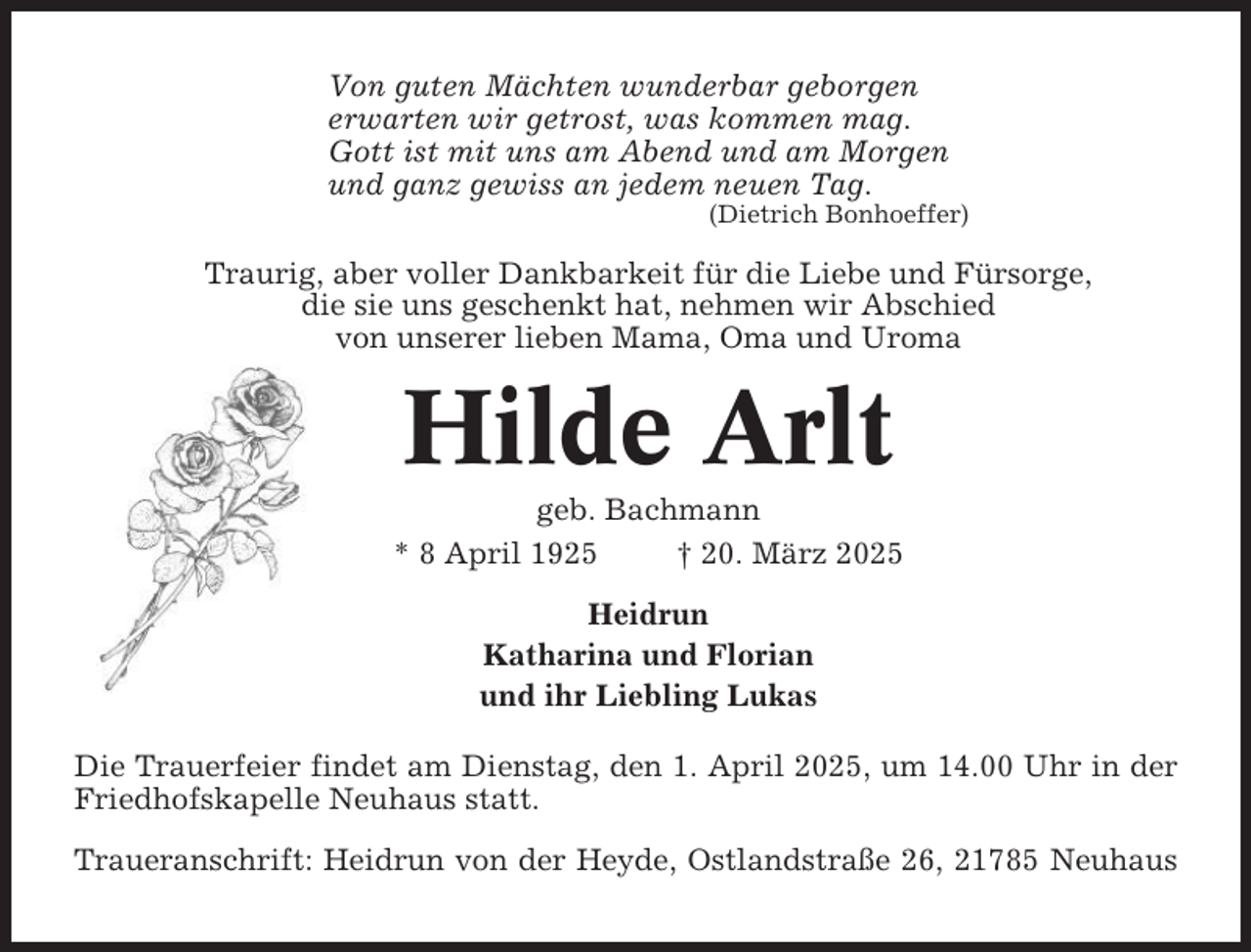 <p>Von guten Mächten wunderbar geborgen<br />erwarten wir getrost, was kommen mag.<br />Gott ist mit uns am Abend und am Morgen<br />und ganz gewiss an jedem neuen Tag.<br />(Dietrich Bonhoeffer)</p><p>Traurig, aber voller Dankbarkeit für die Liebe und Fürsorge,<br />die sie uns geschenkt hat, nehmen wir Abschied<br />von unserer lieben Mama, Oma und Uroma</p><p>Hilde Arlt<br />geb. Bachmann<br />* 8 April 1925<br />† 20. März 2025<br />Heidrun<br />Katharina und Florian<br />und ihr Liebling Lukas<br />Die Trauerfeier findet am Dienstag, den 1. April 2025, um 14.00 Uhr in der<br />Friedhofskapelle Neuhaus statt.<br />Traueranschrift: Heidrun von der Heyde, Ostlandstraße 26, 21785 Neuhaus</p>