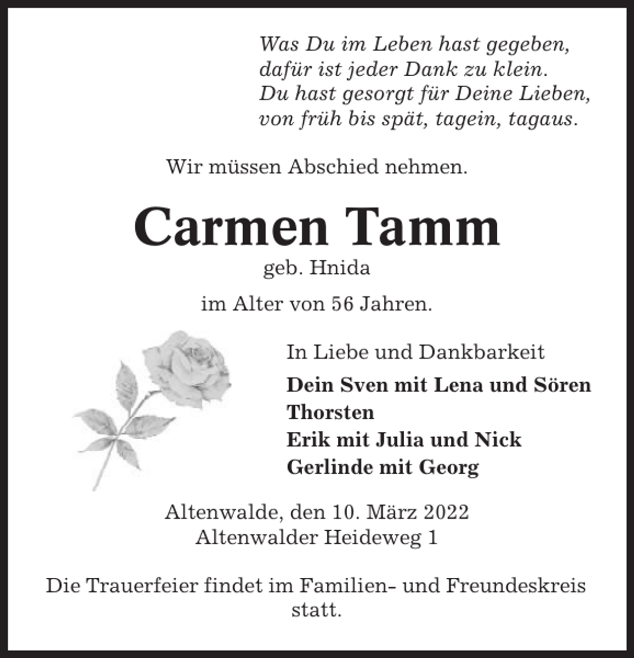 <p>Was Du im Leben hast gegeben,<br />dafür ist jeder Dank zu klein.<br />Du hast gesorgt für Deine Lieben,<br />von früh bis spät, tagein, tagaus.<br />Wir müssen Abschied nehmen.</p><p>Carmen Tamm<br />geb. Hnida<br />im Alter von 56 Jahren.<br />In Liebe und Dankbarkeit<br />Dein Sven mit Lena und Sören<br />Thorsten<br />Erik mit Julia und Nick<br />Gerlinde mit Georg<br />Altenwalde, den 10. März 2022<br />Altenwalder Heideweg 1<br />Die Trauerfeier findet im Familien- und Freundeskreis<br />statt.</p>