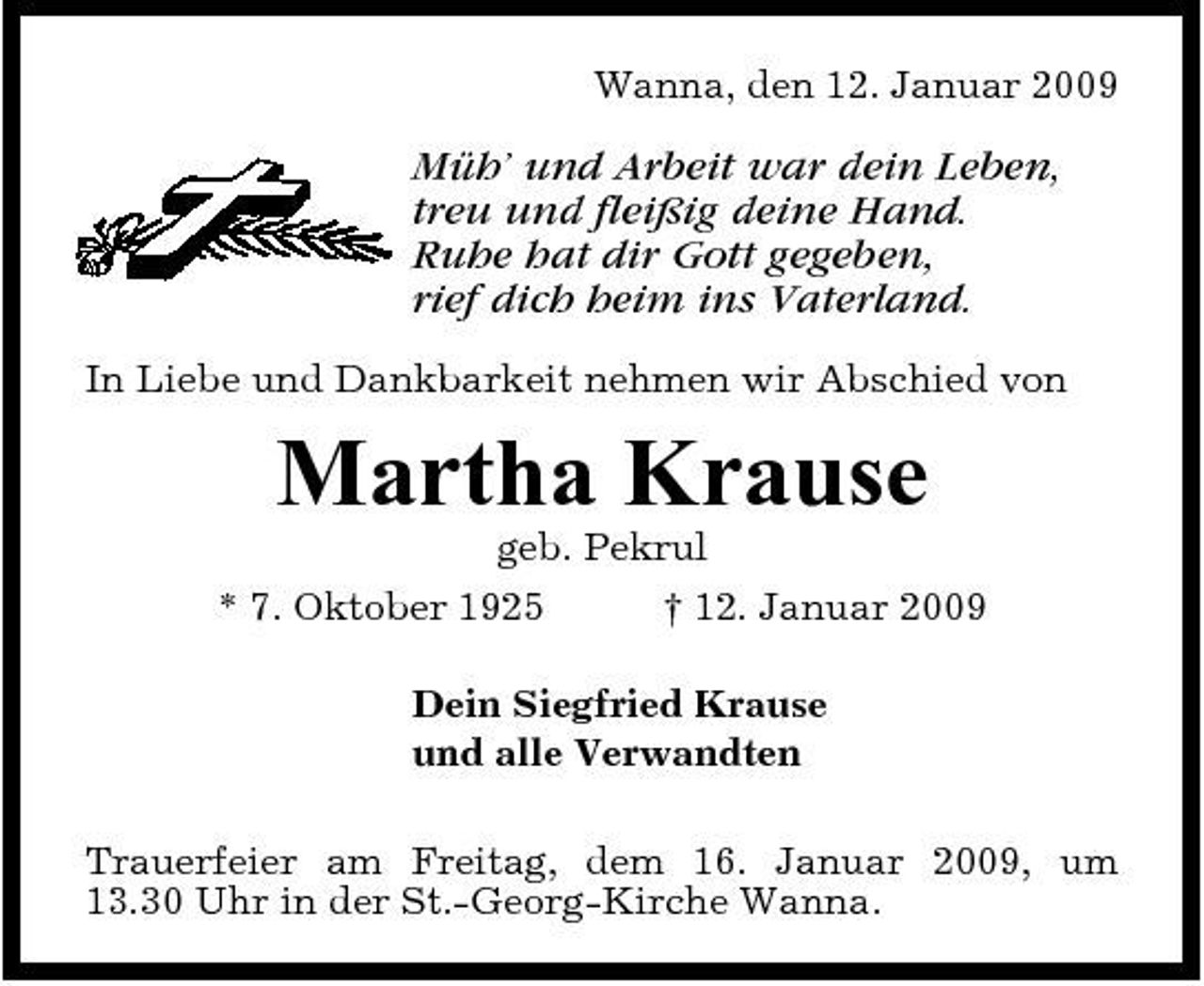 <p>Wanna, den 12. Januar 2009</p><p>Müh’ und Arbeit war dein Leben, treu und fleißig deine Hand. Ruhe hat dir Gott gegeben, rief dich heim ins Vaterland.<br />In Liebe und Dankbarkeit nehmen wir Abschied von</p><p>Martha Krause<br />geb. Pekrul * 7. Oktober 1925 † 12. Januar 2009 Dein Siegfried Krause und alle Verwandten Trauerfeier am Freitag, dem 16. Januar 2009, um 13.30 Uhr in der St.-Georg-Kirche Wanna.</p>
