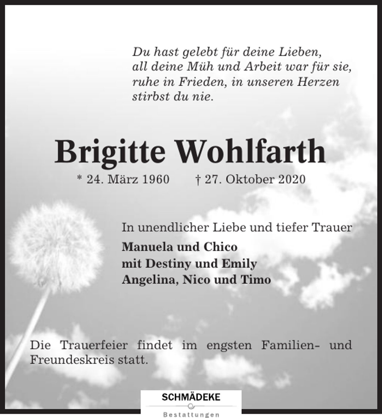 <p>Du hast gelebt für deine Lieben,<br />all deine Müh und Arbeit war für sie,<br />ruhe in Frieden, in unseren Herzen<br />stirbst du nie.</p><p>Brigitte Wohlfarth<br />* 24. März 1960</p><p>† 27. Oktober 2020</p><p>In unendlicher Liebe und tiefer Trauer<br />Manuela und Chico<br />mit Destiny und Emily<br />Angelina, Nico und Timo</p><p>Die Trauerfeier findet im engsten Familien- und<br />Freundeskreis statt.</p>
