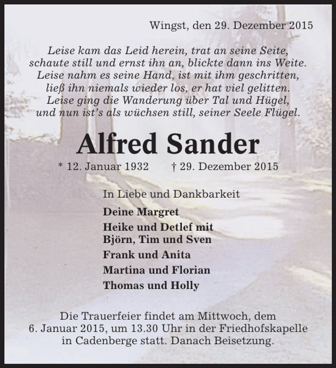 <p>Wingst, den 29. Dezember 2015<br />Leise kam das Leid herein, trat an seine Seite,<br />schaute still und ernst ihn an, blickte dann ins Weite.<br />Leise nahm es seine Hand, ist mit ihm geschritten,<br />ließ ihn niemals wieder los, er hat viel gelitten.<br />Leise ging die Wanderung über Tal und Hügel,<br />und nun ist’s als wüchsen still, seiner Seele Flügel.</p><p>Alfred Sander<br />* 12. Januar 1932</p><p>† 29. Dezember 2015</p><p>In Liebe und Dankbarkeit<br />Deine Margret<br />Heike und Detlef mit<br />Björn, Tim und Sven<br />Frank und Anita<br />Martina und Florian<br />Thomas und Holly<br />Die Trauerfeier findet am Mittwoch, dem<br />6. Januar 2015, um 13.30 Uhr in der Friedhofskapelle<br />in Cadenberge statt. Danach Beisetzung.</p>