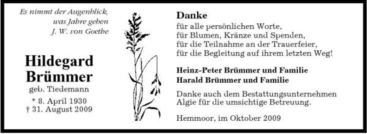 <p>Es nimmt der Augenblick, was Jahre geben J. W. von Goethe</p><p>Danke<br />für alle persönlichen Worte, für Blumen, Kränze und Spenden, für die Teilnahme an der Trauerfeier, für die Begleitung auf ihrem letzten Weg! Heinz-Peter Brümmer und Familie Harald Brümmer und Familie Danke auch dem Bestattungsunternehmen Algie für die umsichtige Betreuung. Hemmoor, im Oktober 2009</p><p>Hildegard Brümmer<br />geb. Tiedemann * 8. April 1930 † 31. August 2009</p>