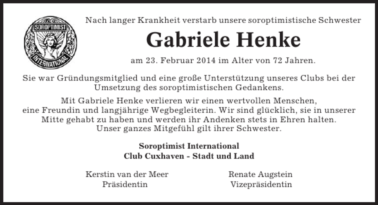 <p>Nach langer Krankheit verstarb unsere soroptimistische Schwester</p><p>Gabriele Henke<br />am 23. Februar 2014 im Alter von 72 Jahren.<br />Sie war Gründungsmitglied und eine große Unterstützung unseres Clubs bei der<br />Umsetzung des soroptimistischen Gedankens.<br />Mit Gabriele Henke verlieren wir einen wertvollen Menschen,<br />eine Freundin und langjährige Wegbegleiterin. Wir sind glücklich, sie in unserer<br />Mitte gehabt zu haben und werden ihr Andenken stets in Ehren halten.<br />Unser ganzes Mitgefühl gilt ihrer Schwester.<br />Soroptimist International<br />Club Cuxhaven - Stadt und Land<br />Kerstin van der Meer<br />Präsidentin</p><p>Renate Augstein<br />Vizepräsidentin</p>