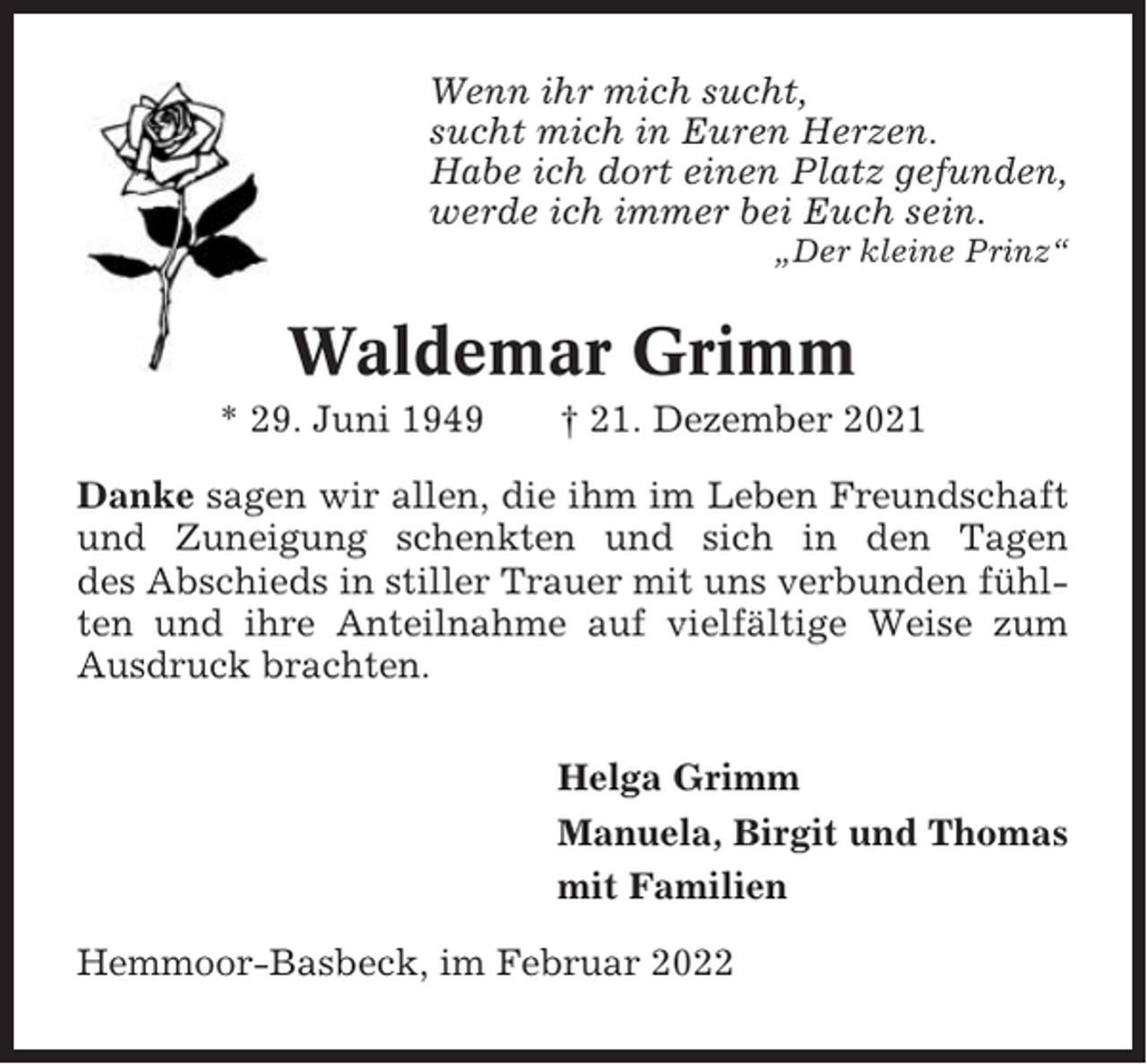 <p>Wenn ihr mich sucht,<br />sucht mich in Euren Herzen.<br />Habe ich dort einen Platz gefunden,<br />werde ich immer bei Euch sein.<br />„Der kleine Prinz“</p><p>Waldemar Grimm<br />* 29. Juni 1949</p><p>† 21. Dezember 2021</p><p>Danke sagen wir allen, die ihm im Leben Freundschaft<br />und Zuneigung schenkten und sich in den Tagen<br />des Abschieds in stiller Trauer mit uns verbunden fühlten und ihre Anteilnahme auf vielfältige Weise zum<br />Ausdruck brachten.<br />Helga Grimm<br />Manuela, Birgit und Thomas<br />mit Familien<br />Hemmoor-Basbeck, im Februar 2022</p>